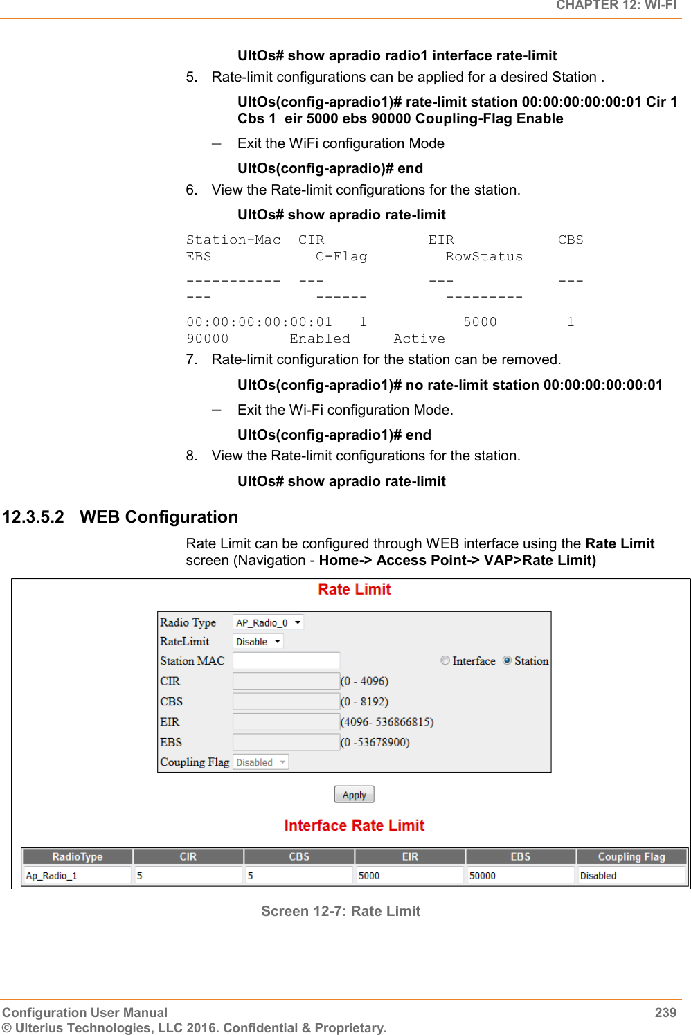   CHAPTER 12: WI-FI Configuration User Manual  239 © Ulterius Technologies, LLC 2016. Confidential &amp; Proprietary. UltOs# show apradio radio1 interface rate-limit 5.  Rate-limit configurations can be applied for a desired Station . UltOs(config-apradio1)# rate-limit station 00:00:00:00:00:01 Cir 1 Cbs 1  eir 5000 ebs 90000 Coupling-Flag Enable  Exit the WiFi configuration Mode UltOs(config-apradio)# end 6.  View the Rate-limit configurations for the station. UltOs# show apradio rate-limit Station-Mac  CIR            EIR            CBS            EBS            C-Flag         RowStatus -----------  ---            ---            ---            ---            ------         --------- 00:00:00:00:00:01   1           5000        1           90000       Enabled     Active 7.  Rate-limit configuration for the station can be removed. UltOs(config-apradio1)# no rate-limit station 00:00:00:00:00:01  Exit the Wi-Fi configuration Mode. UltOs(config-apradio1)# end 8.  View the Rate-limit configurations for the station. UltOs# show apradio rate-limit 12.3.5.2  WEB Configuration Rate Limit can be configured through WEB interface using the Rate Limit screen (Navigation - Home-&gt; Access Point-&gt; VAP&gt;Rate Limit)  Screen 12-7: Rate Limit 