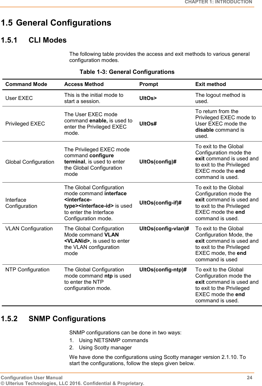   CHAPTER 1: INTRODUCTION Configuration User Manual  24 © Ulterius Technologies, LLC 2016. Confidential &amp; Proprietary. 1.5 General Configurations 1.5.1  CLI Modes The following table provides the access and exit methods to various general configuration modes. Table 1-3: General Configurations Command Mode Access Method Prompt Exit method User EXEC This is the initial mode to start a session. UltOs&gt; The logout method is used. Privileged EXEC The User EXEC mode command enable, is used to enter the Privileged EXEC mode. UltOs# To return from the Privileged EXEC mode to User EXEC mode the disable command is used. Global Configuration The Privileged EXEC mode command configure terminal, is used to enter the Global Configuration mode UltOs(config)# To exit to the Global Configuration mode the exit command is used and to exit to the Privileged EXEC mode the end command is used. Interface Configuration The Global Configuration mode command interface &lt;interface-type&gt;&lt;interface-id&gt; is used to enter the Interface Configuration mode. UltOs(config-if)# To exit to the Global Configuration mode the exit command is used and to exit to the Privileged EXEC mode the end command is used. VLAN Configuration The Global Configuration Mode command VLAN &lt;VLANid&gt;, is used to enter the VLAN configuration mode UltOs(config-vlan)# To exit to the Global Configuration Mode, the exit command is used and to exit to the Privileged EXEC mode, the end command is used NTP Configuration The Global Configuration mode command ntp is used to enter the NTP configuration mode. UltOs(config-ntp)# To exit to the Global Configuration mode the exit command is used and to exit to the Privileged EXEC mode the end command is used. 1.5.2  SNMP Configurations SNMP configurations can be done in two ways: 1.  Using NETSNMP commands 2.  Using Scotty manager We have done the configurations using Scotty manager version 2.1.10. To start the configurations, follow the steps given below. 