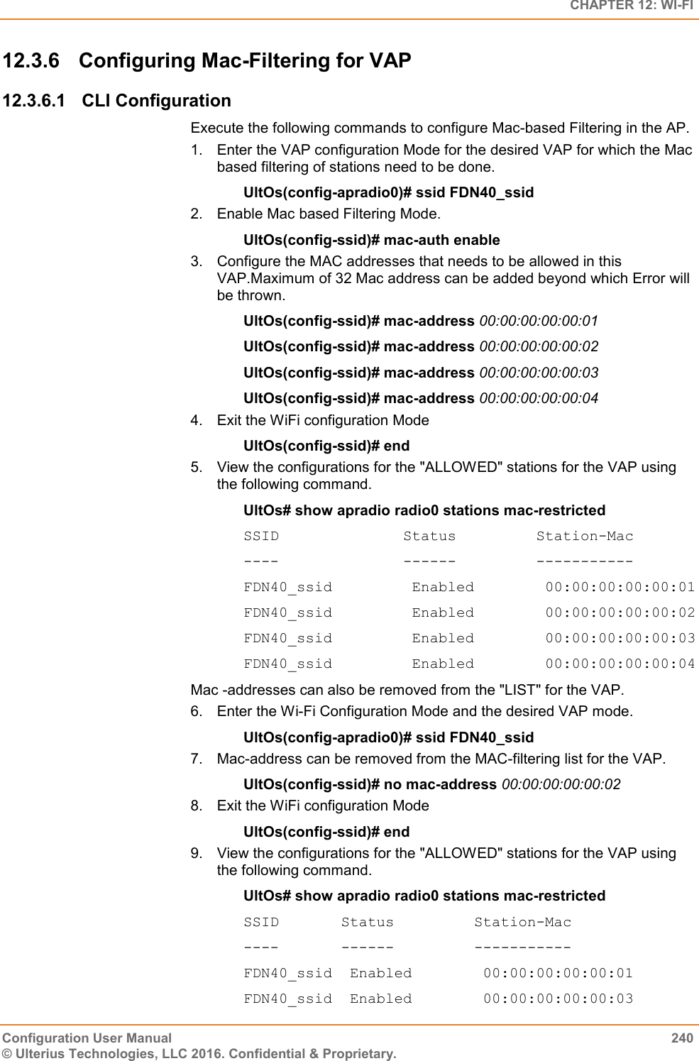   CHAPTER 12: WI-FI Configuration User Manual  240 © Ulterius Technologies, LLC 2016. Confidential &amp; Proprietary. 12.3.6  Configuring Mac-Filtering for VAP 12.3.6.1  CLI Configuration Execute the following commands to configure Mac-based Filtering in the AP. 1.  Enter the VAP configuration Mode for the desired VAP for which the Mac based filtering of stations need to be done. UltOs(config-apradio0)# ssid FDN40_ssid 2.  Enable Mac based Filtering Mode. UltOs(config-ssid)# mac-auth enable 3.  Configure the MAC addresses that needs to be allowed in this VAP.Maximum of 32 Mac address can be added beyond which Error will be thrown. UltOs(config-ssid)# mac-address 00:00:00:00:00:01 UltOs(config-ssid)# mac-address 00:00:00:00:00:02 UltOs(config-ssid)# mac-address 00:00:00:00:00:03 UltOs(config-ssid)# mac-address 00:00:00:00:00:04 4.  Exit the WiFi configuration Mode UltOs(config-ssid)# end 5.  View the configurations for the &quot;ALLOWED&quot; stations for the VAP using the following command. UltOs# show apradio radio0 stations mac-restricted SSID              Status         Station-Mac ----              ------         ----------- FDN40_ssid         Enabled        00:00:00:00:00:01 FDN40_ssid         Enabled        00:00:00:00:00:02 FDN40_ssid         Enabled        00:00:00:00:00:03 FDN40_ssid         Enabled        00:00:00:00:00:04 Mac -addresses can also be removed from the &quot;LIST&quot; for the VAP. 6.  Enter the Wi-Fi Configuration Mode and the desired VAP mode. UltOs(config-apradio0)# ssid FDN40_ssid 7. Mac-address can be removed from the MAC-filtering list for the VAP. UltOs(config-ssid)# no mac-address 00:00:00:00:00:02 8.  Exit the WiFi configuration Mode  UltOs(config-ssid)# end 9.  View the configurations for the &quot;ALLOWED&quot; stations for the VAP using the following command. UltOs# show apradio radio0 stations mac-restricted SSID       Status         Station-Mac ----       ------         ----------- FDN40_ssid  Enabled        00:00:00:00:00:01 FDN40_ssid  Enabled        00:00:00:00:00:03 