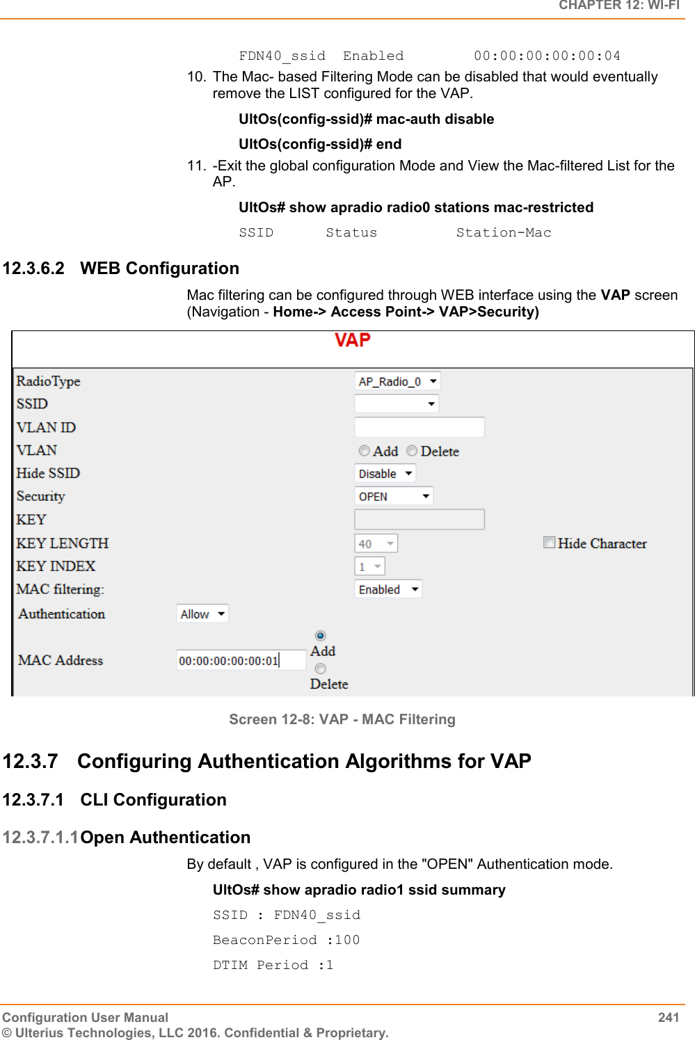   CHAPTER 12: WI-FI Configuration User Manual  241 © Ulterius Technologies, LLC 2016. Confidential &amp; Proprietary. FDN40_ssid  Enabled        00:00:00:00:00:04 10.  The Mac- based Filtering Mode can be disabled that would eventually remove the LIST configured for the VAP. UltOs(config-ssid)# mac-auth disable UltOs(config-ssid)# end 11.  -Exit the global configuration Mode and View the Mac-filtered List for the AP. UltOs# show apradio radio0 stations mac-restricted SSID      Status         Station-Mac 12.3.6.2  WEB Configuration Mac filtering can be configured through WEB interface using the VAP screen (Navigation - Home-&gt; Access Point-&gt; VAP&gt;Security)  Screen 12-8: VAP - MAC Filtering 12.3.7  Configuring Authentication Algorithms for VAP 12.3.7.1  CLI Configuration 12.3.7.1.1 Open Authentication By default , VAP is configured in the &quot;OPEN&quot; Authentication mode. UltOs# show apradio radio1 ssid summary SSID : FDN40_ssid BeaconPeriod :100 DTIM Period :1 