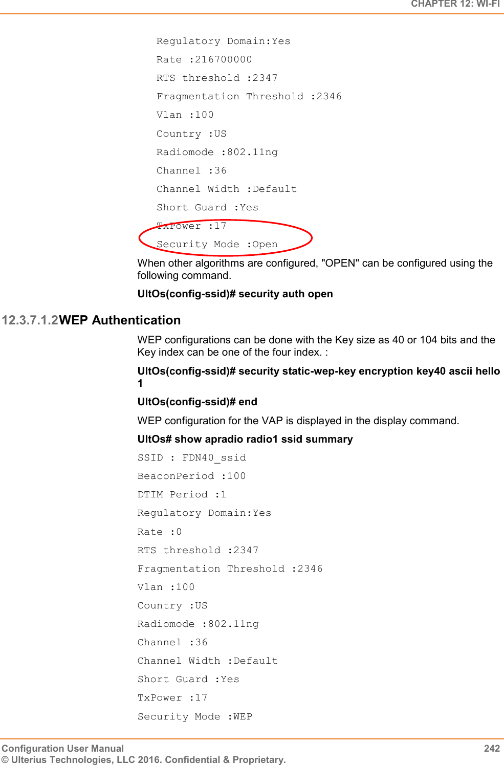   CHAPTER 12: WI-FI Configuration User Manual  242 © Ulterius Technologies, LLC 2016. Confidential &amp; Proprietary. Regulatory Domain:Yes Rate :216700000 RTS threshold :2347 Fragmentation Threshold :2346 Vlan :100 Country :US Radiomode :802.11ng Channel :36 Channel Width :Default Short Guard :Yes TxPower :17 Security Mode :Open When other algorithms are configured, &quot;OPEN&quot; can be configured using the following command. UltOs(config-ssid)# security auth open 12.3.7.1.2 WEP Authentication WEP configurations can be done with the Key size as 40 or 104 bits and the Key index can be one of the four index. : UltOs(config-ssid)# security static-wep-key encryption key40 ascii hello 1 UltOs(config-ssid)# end WEP configuration for the VAP is displayed in the display command. UltOs# show apradio radio1 ssid summary SSID : FDN40_ssid BeaconPeriod :100 DTIM Period :1 Regulatory Domain:Yes Rate :0 RTS threshold :2347 Fragmentation Threshold :2346 Vlan :100 Country :US Radiomode :802.11ng Channel :36 Channel Width :Default Short Guard :Yes TxPower :17 Security Mode :WEP              