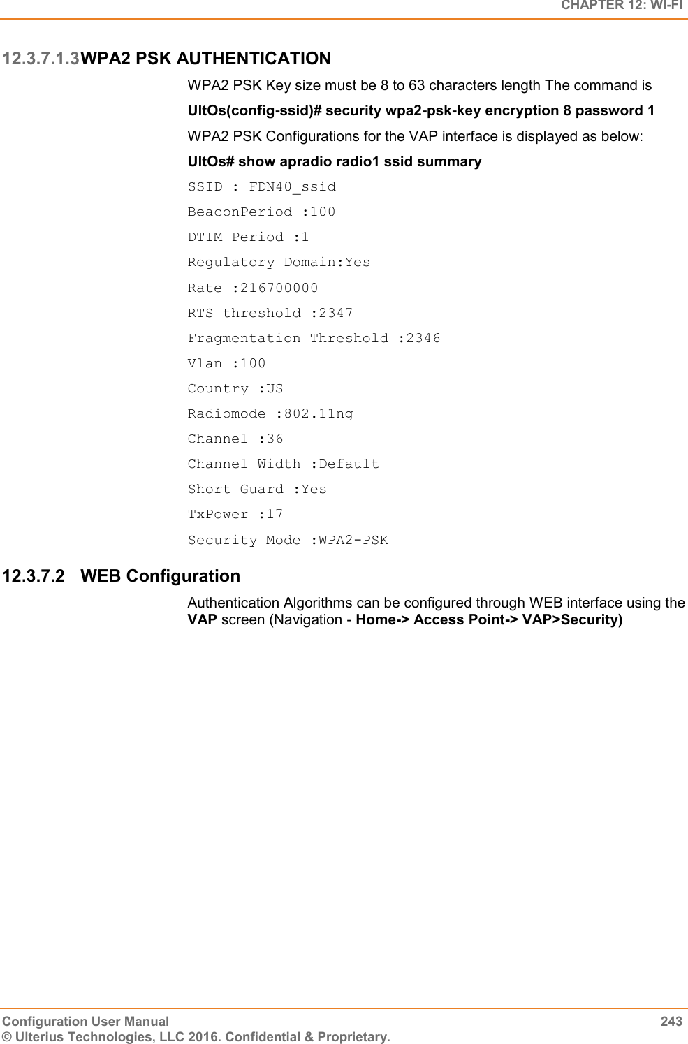   CHAPTER 12: WI-FI Configuration User Manual  243 © Ulterius Technologies, LLC 2016. Confidential &amp; Proprietary. 12.3.7.1.3 WPA2 PSK AUTHENTICATION WPA2 PSK Key size must be 8 to 63 characters length The command is  UltOs(config-ssid)# security wpa2-psk-key encryption 8 password 1 WPA2 PSK Configurations for the VAP interface is displayed as below: UltOs# show apradio radio1 ssid summary SSID : FDN40_ssid BeaconPeriod :100 DTIM Period :1 Regulatory Domain:Yes Rate :216700000 RTS threshold :2347 Fragmentation Threshold :2346 Vlan :100 Country :US Radiomode :802.11ng Channel :36 Channel Width :Default Short Guard :Yes TxPower :17 Security Mode :WPA2-PSK 12.3.7.2  WEB Configuration Authentication Algorithms can be configured through WEB interface using the VAP screen (Navigation - Home-&gt; Access Point-&gt; VAP&gt;Security) 