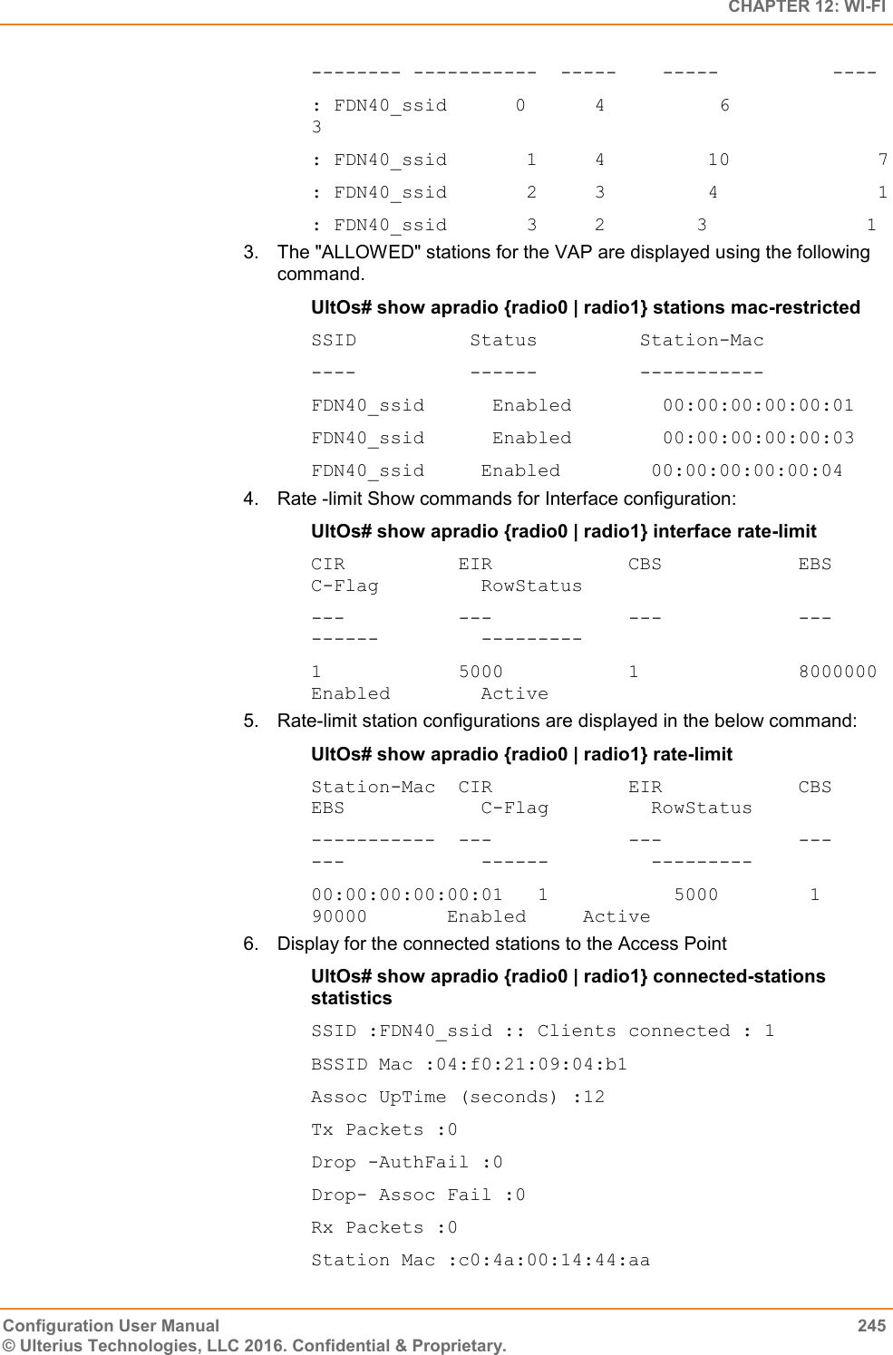   CHAPTER 12: WI-FI Configuration User Manual  245 © Ulterius Technologies, LLC 2016. Confidential &amp; Proprietary. -------- -----------  -----    -----          ---- : FDN40_ssid      0      4          6              3 : FDN40_ssid       1     4         10             7 : FDN40_ssid       2     3         4              1 : FDN40_ssid       3     2        3              1 3.  The &quot;ALLOWED&quot; stations for the VAP are displayed using the following command. UltOs# show apradio {radio0 | radio1} stations mac-restricted SSID          Status         Station-Mac ----          ------         ----------- FDN40_ssid      Enabled        00:00:00:00:00:01 FDN40_ssid      Enabled        00:00:00:00:00:03 FDN40_ssid     Enabled        00:00:00:00:00:04 4.  Rate -limit Show commands for Interface configuration: UltOs# show apradio {radio0 | radio1} interface rate-limit CIR          EIR            CBS            EBS            C-Flag         RowStatus ---          ---            ---            ---            ------         --------- 1            5000           1              8000000        Enabled        Active 5.  Rate-limit station configurations are displayed in the below command: UltOs# show apradio {radio0 | radio1} rate-limit Station-Mac  CIR            EIR            CBS            EBS            C-Flag         RowStatus -----------  ---            ---            ---            ---            ------         --------- 00:00:00:00:00:01   1           5000        1           90000       Enabled     Active 6.  Display for the connected stations to the Access Point UltOs# show apradio {radio0 | radio1} connected-stations statistics SSID :FDN40_ssid :: Clients connected : 1 BSSID Mac :04:f0:21:09:04:b1 Assoc UpTime (seconds) :12 Tx Packets :0 Drop -AuthFail :0 Drop- Assoc Fail :0 Rx Packets :0 Station Mac :c0:4a:00:14:44:aa 