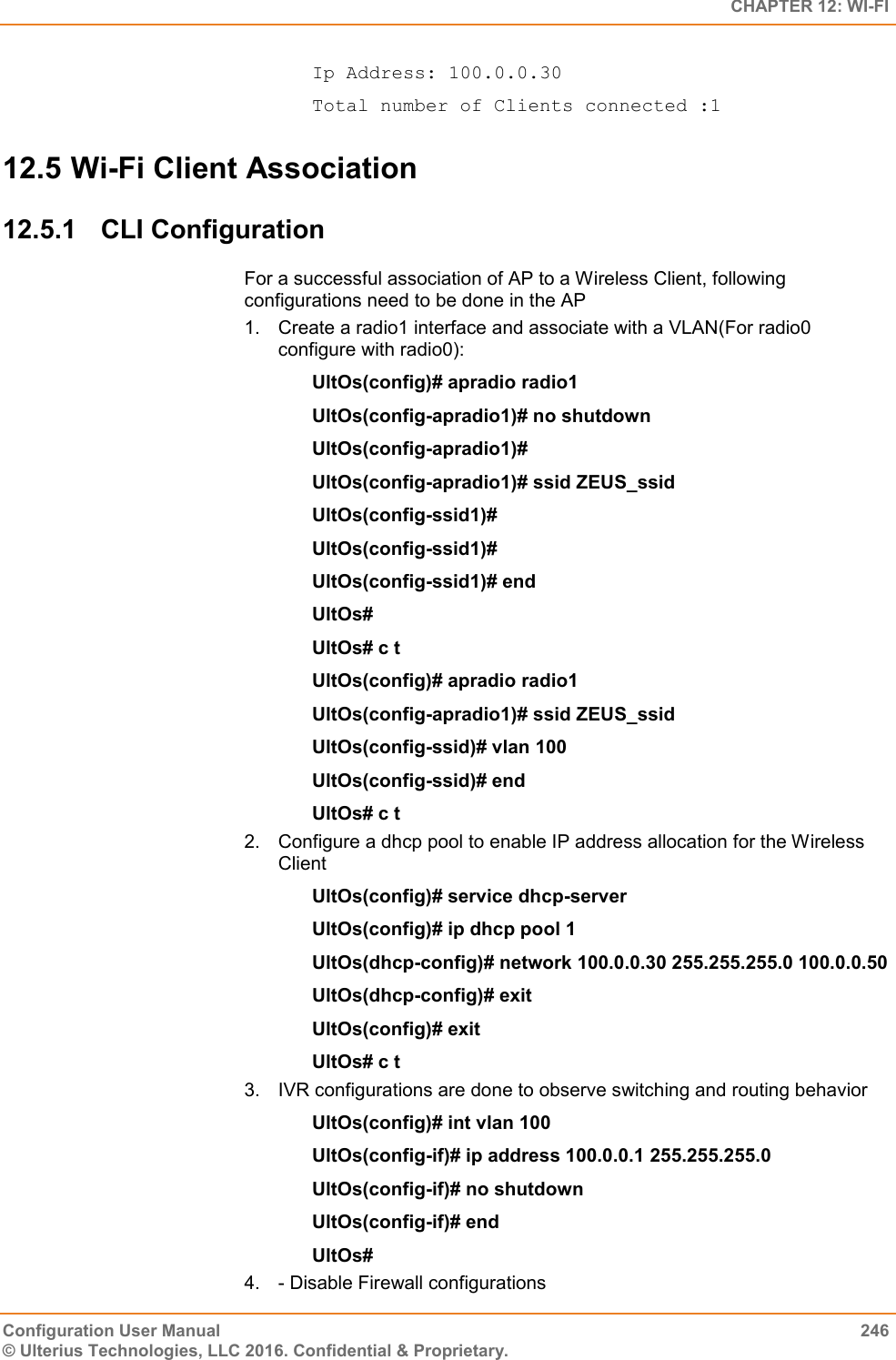   CHAPTER 12: WI-FI Configuration User Manual  246 © Ulterius Technologies, LLC 2016. Confidential &amp; Proprietary. Ip Address: 100.0.0.30 Total number of Clients connected :1 12.5 Wi-Fi Client Association  12.5.1  CLI Configuration For a successful association of AP to a Wireless Client, following configurations need to be done in the AP 1.  Create a radio1 interface and associate with a VLAN(For radio0 configure with radio0): UltOs(config)# apradio radio1 UltOs(config-apradio1)# no shutdown UltOs(config-apradio1)# UltOs(config-apradio1)# ssid ZEUS_ssid UltOs(config-ssid1)# UltOs(config-ssid1)# UltOs(config-ssid1)# end UltOs# UltOs# c t UltOs(config)# apradio radio1 UltOs(config-apradio1)# ssid ZEUS_ssid UltOs(config-ssid)# vlan 100 UltOs(config-ssid)# end UltOs# c t 2.  Configure a dhcp pool to enable IP address allocation for the Wireless Client UltOs(config)# service dhcp-server UltOs(config)# ip dhcp pool 1 UltOs(dhcp-config)# network 100.0.0.30 255.255.255.0 100.0.0.50 UltOs(dhcp-config)# exit UltOs(config)# exit UltOs# c t 3.  IVR configurations are done to observe switching and routing behavior UltOs(config)# int vlan 100 UltOs(config-if)# ip address 100.0.0.1 255.255.255.0 UltOs(config-if)# no shutdown UltOs(config-if)# end UltOs# 4.  - Disable Firewall configurations 