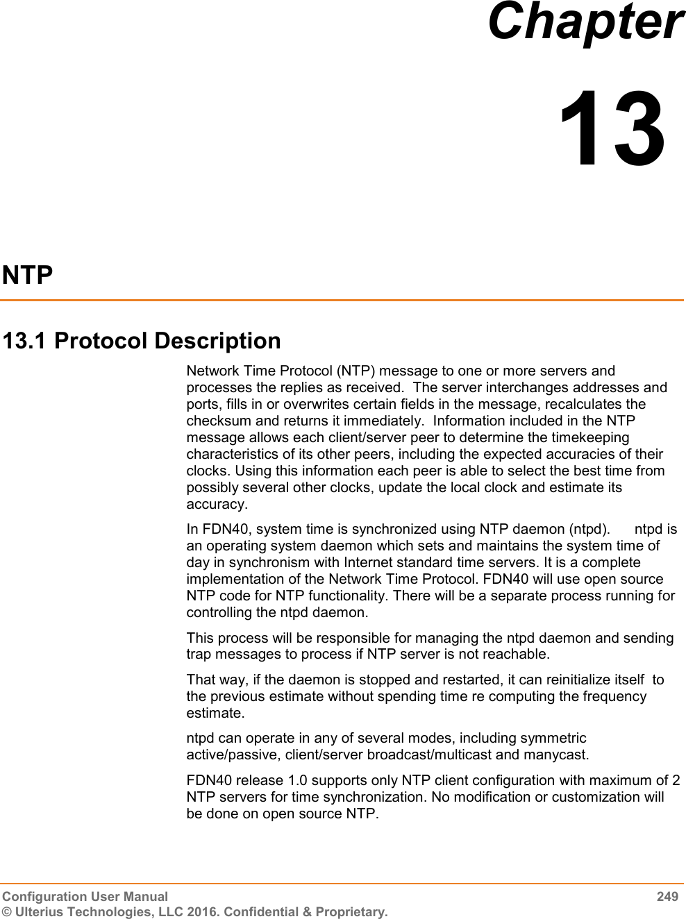  Configuration User Manual  249 © Ulterius Technologies, LLC 2016. Confidential &amp; Proprietary. Chapter  13  NTP 13.1 Protocol Description Network Time Protocol (NTP) message to one or more servers and processes the replies as received.  The server interchanges addresses and ports, fills in or overwrites certain fields in the message, recalculates the checksum and returns it immediately.  Information included in the NTP message allows each client/server peer to determine the timekeeping characteristics of its other peers, including the expected accuracies of their clocks. Using this information each peer is able to select the best time from possibly several other clocks, update the local clock and estimate its accuracy. In FDN40, system time is synchronized using NTP daemon (ntpd).      ntpd is an operating system daemon which sets and maintains the system time of day in synchronism with Internet standard time servers. It is a complete implementation of the Network Time Protocol. FDN40 will use open source NTP code for NTP functionality. There will be a separate process running for controlling the ntpd daemon. This process will be responsible for managing the ntpd daemon and sending trap messages to process if NTP server is not reachable. That way, if the daemon is stopped and restarted, it can reinitialize itself  to    the previous estimate without spending time re computing the frequency  estimate.  ntpd can operate in any of several modes, including symmetric active/passive, client/server broadcast/multicast and manycast. FDN40 release 1.0 supports only NTP client configuration with maximum of 2 NTP servers for time synchronization. No modification or customization will be done on open source NTP. 