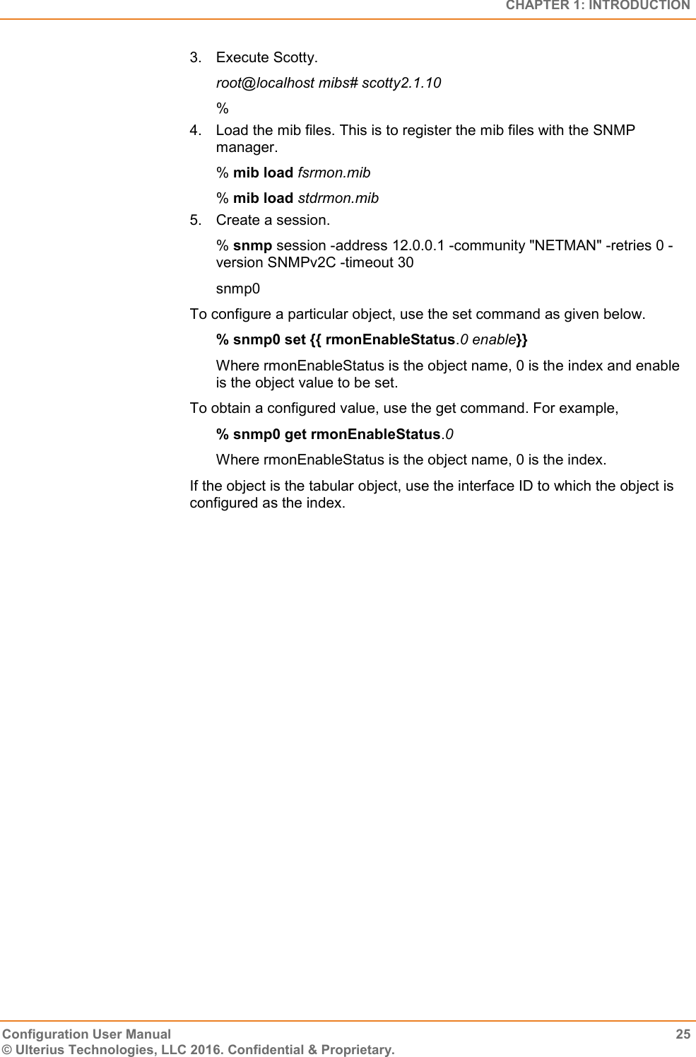   CHAPTER 1: INTRODUCTION Configuration User Manual  25 © Ulterius Technologies, LLC 2016. Confidential &amp; Proprietary. 3.  Execute Scotty. root@localhost mibs# scotty2.1.10 % 4.  Load the mib files. This is to register the mib files with the SNMP manager. % mib load fsrmon.mib % mib load stdrmon.mib 5.  Create a session. % snmp session -address 12.0.0.1 -community &quot;NETMAN&quot; -retries 0 -version SNMPv2C -timeout 30 snmp0 To configure a particular object, use the set command as given below. % snmp0 set {{ rmonEnableStatus.0 enable}} Where rmonEnableStatus is the object name, 0 is the index and enable is the object value to be set. To obtain a configured value, use the get command. For example, % snmp0 get rmonEnableStatus.0 Where rmonEnableStatus is the object name, 0 is the index. If the object is the tabular object, use the interface ID to which the object is configured as the index.  