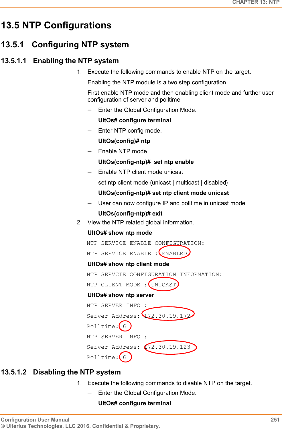   CHAPTER 13: NTP Configuration User Manual  251 © Ulterius Technologies, LLC 2016. Confidential &amp; Proprietary. 13.5 NTP Configurations 13.5.1  Configuring NTP system  13.5.1.1  Enabling the NTP system 1.  Execute the following commands to enable NTP on the target.  Enabling the NTP module is a two step configuration First enable NTP mode and then enabling client mode and further user configuration of server and polltime  Enter the Global Configuration Mode.  UltOs# configure terminal  Enter NTP config mode. UltOs(config)# ntp  Enable NTP mode UltOs(config-ntp)#  set ntp enable  Enable NTP client mode unicast set ntp client mode {unicast | multicast | disabled} UltOs(config-ntp)# set ntp client mode unicast  User can now configure IP and polltime in unicast mode UltOs(config-ntp)# exit 2.  View the NTP related global information. UltOs# show ntp mode NTP SERVICE ENABLE CONFIGURATION: NTP SERVICE ENABLE : ENABLED UltOs# show ntp client mode NTP SERVCIE CONFIGURATION INFORMATION: NTP CLIENT MODE : UNICAST UltOs# show ntp server NTP SERVER INFO : Server Address: 172.30.19.172 Polltime: 6 NTP SERVER INFO : Server Address: 172.30.19.123 Polltime: 6 13.5.1.2  Disabling the NTP system 1.  Execute the following commands to disable NTP on the target.   Enter the Global Configuration Mode.  UltOs# configure terminal 