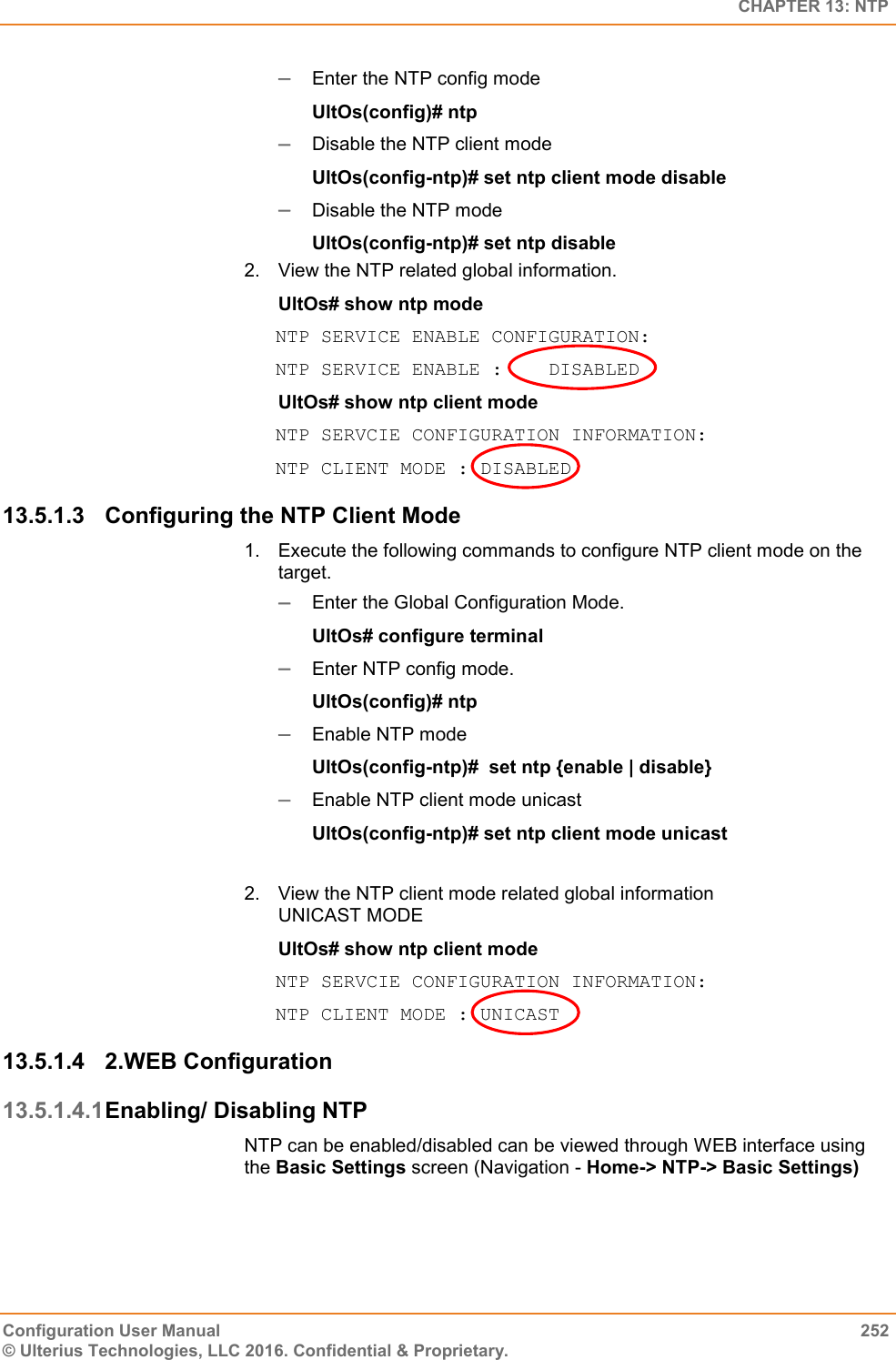   CHAPTER 13: NTP Configuration User Manual  252 © Ulterius Technologies, LLC 2016. Confidential &amp; Proprietary.  Enter the NTP config mode UltOs(config)# ntp  Disable the NTP client mode UltOs(config-ntp)# set ntp client mode disable  Disable the NTP mode UltOs(config-ntp)# set ntp disable 2.  View the NTP related global information. UltOs# show ntp mode NTP SERVICE ENABLE CONFIGURATION: NTP SERVICE ENABLE :  DISABLED UltOs# show ntp client mode  NTP SERVCIE CONFIGURATION INFORMATION: NTP CLIENT MODE : DISABLED 13.5.1.3  Configuring the NTP Client Mode 1.  Execute the following commands to configure NTP client mode on the target.   Enter the Global Configuration Mode.  UltOs# configure terminal  Enter NTP config mode. UltOs(config)# ntp  Enable NTP mode UltOs(config-ntp)#  set ntp {enable | disable}  Enable NTP client mode unicast UltOs(config-ntp)# set ntp client mode unicast  2.  View the NTP client mode related global information UNICAST MODE UltOs# show ntp client mode   NTP SERVCIE CONFIGURATION INFORMATION: NTP CLIENT MODE : UNICAST 13.5.1.4  2.WEB Configuration 13.5.1.4.1 Enabling/ Disabling NTP NTP can be enabled/disabled can be viewed through WEB interface using the Basic Settings screen (Navigation - Home-&gt; NTP-&gt; Basic Settings) 