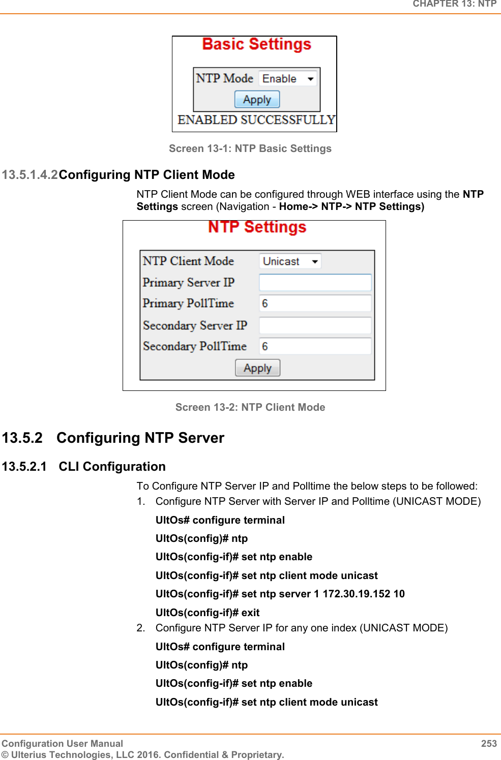   CHAPTER 13: NTP Configuration User Manual  253 © Ulterius Technologies, LLC 2016. Confidential &amp; Proprietary.  Screen 13-1: NTP Basic Settings  13.5.1.4.2 Configuring NTP Client Mode NTP Client Mode can be configured through WEB interface using the NTP Settings screen (Navigation - Home-&gt; NTP-&gt; NTP Settings)  Screen 13-2: NTP Client Mode  13.5.2  Configuring NTP Server 13.5.2.1  CLI Configuration To Configure NTP Server IP and Polltime the below steps to be followed: 1.  Configure NTP Server with Server IP and Polltime (UNICAST MODE) UltOs# configure terminal UltOs(config)# ntp UltOs(config-if)# set ntp enable UltOs(config-if)# set ntp client mode unicast UltOs(config-if)# set ntp server 1 172.30.19.152 10  UltOs(config-if)# exit 2.  Configure NTP Server IP for any one index (UNICAST MODE) UltOs# configure terminal UltOs(config)# ntp UltOs(config-if)# set ntp enable UltOs(config-if)# set ntp client mode unicast 