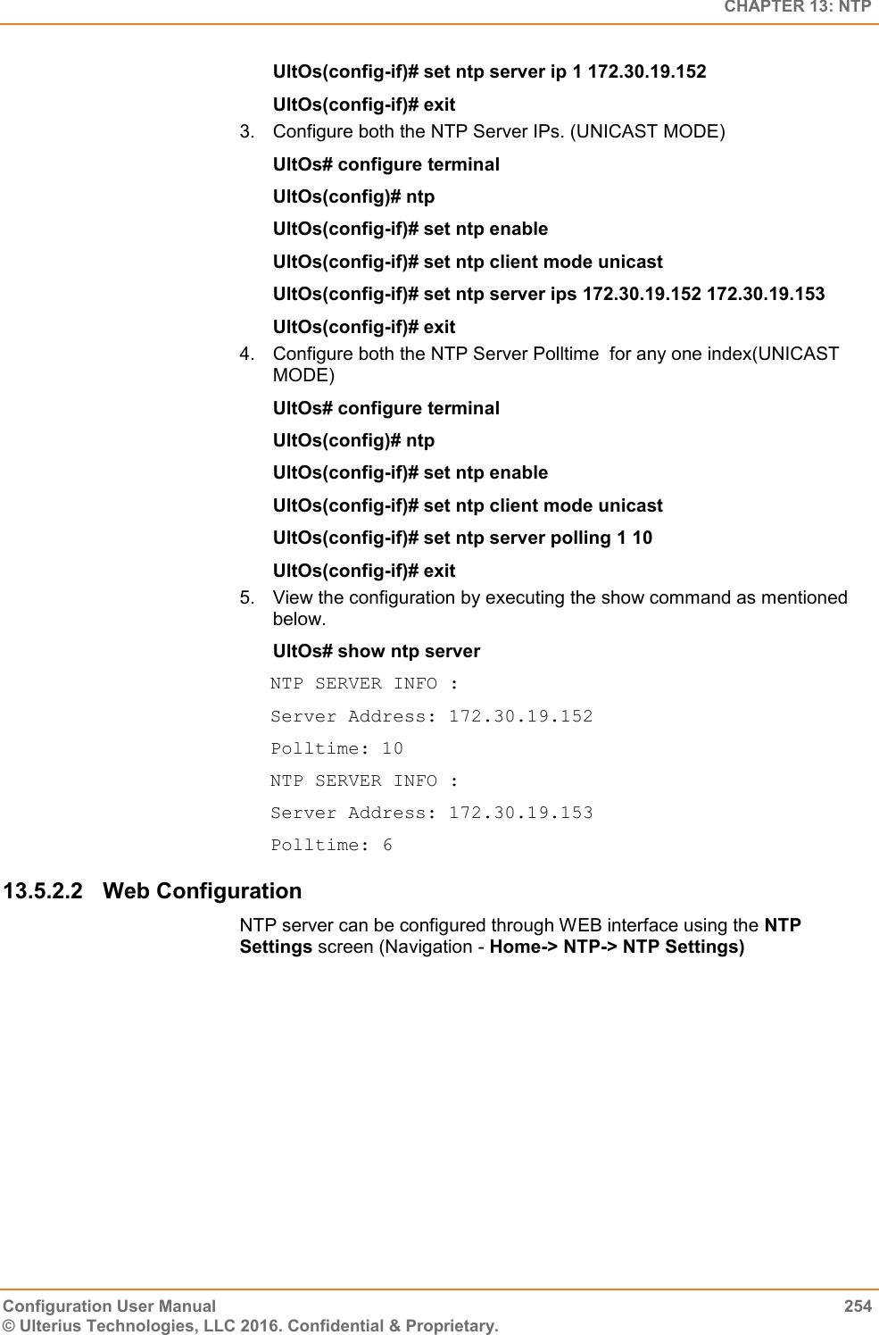   CHAPTER 13: NTP Configuration User Manual  254 © Ulterius Technologies, LLC 2016. Confidential &amp; Proprietary. UltOs(config-if)# set ntp server ip 1 172.30.19.152 UltOs(config-if)# exit 3.  Configure both the NTP Server IPs. (UNICAST MODE) UltOs# configure terminal UltOs(config)# ntp UltOs(config-if)# set ntp enable UltOs(config-if)# set ntp client mode unicast UltOs(config-if)# set ntp server ips 172.30.19.152 172.30.19.153 UltOs(config-if)# exit 4.  Configure both the NTP Server Polltime  for any one index(UNICAST MODE) UltOs# configure terminal UltOs(config)# ntp UltOs(config-if)# set ntp enable UltOs(config-if)# set ntp client mode unicast UltOs(config-if)# set ntp server polling 1 10 UltOs(config-if)# exit 5.  View the configuration by executing the show command as mentioned below. UltOs# show ntp server NTP SERVER INFO : Server Address: 172.30.19.152 Polltime: 10 NTP SERVER INFO : Server Address: 172.30.19.153 Polltime: 6 13.5.2.2  Web Configuration NTP server can be configured through WEB interface using the NTP Settings screen (Navigation - Home-&gt; NTP-&gt; NTP Settings) 