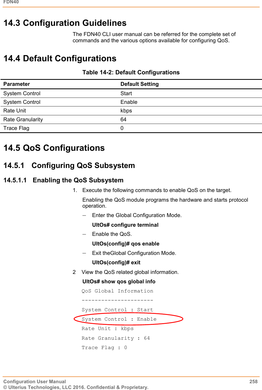 FDN40   Configuration User Manual  258 © Ulterius Technologies, LLC 2016. Confidential &amp; Proprietary. 14.3 Configuration Guidelines The FDN40 CLI user manual can be referred for the complete set of commands and the various options available for configuring QoS. 14.4 Default Configurations Table 14-2: Default Configurations Parameter Default Setting System Control  Start System Control  Enable Rate Unit kbps Rate Granularity 64 Trace Flag 0 14.5 QoS Configurations 14.5.1  Configuring QoS Subsystem  14.5.1.1  Enabling the QoS Subsystem 1.  Execute the following commands to enable QoS on the target.  Enabling the QoS module programs the hardware and starts protocol operation.   Enter the Global Configuration Mode.  UltOs# configure terminal  Enable the QoS. UltOs(config)# qos enable  Exit theGlobal Configuration Mode. UltOs(config)# exit 2  View the QoS related global information. UltOs# show qos global info QoS Global Information ---------------------- System Control : Start System Control : Enable Rate Unit : kbps Rate Granularity : 64 Trace Flag : 0 