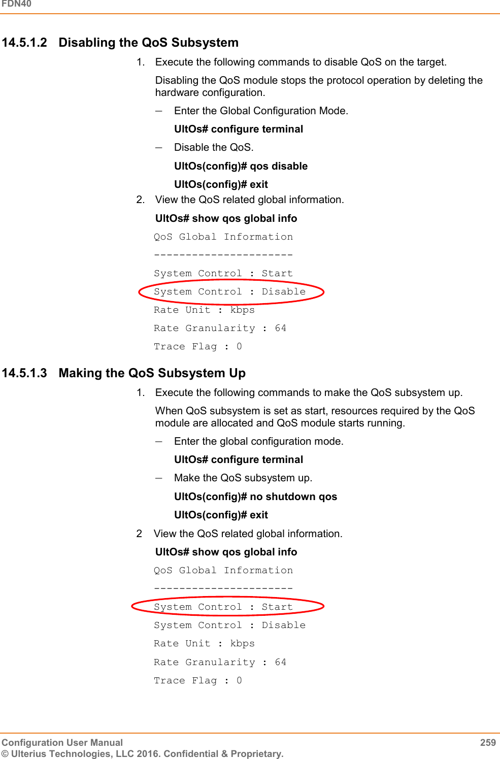 FDN40   Configuration User Manual  259 © Ulterius Technologies, LLC 2016. Confidential &amp; Proprietary. 14.5.1.2  Disabling the QoS Subsystem 1.  Execute the following commands to disable QoS on the target.  Disabling the QoS module stops the protocol operation by deleting the hardware configuration.  Enter the Global Configuration Mode.  UltOs# configure terminal  Disable the QoS. UltOs(config)# qos disable UltOs(config)# exit 2.  View the QoS related global information. UltOs# show qos global info QoS Global Information ---------------------- System Control : Start System Control : Disable Rate Unit : kbps Rate Granularity : 64 Trace Flag : 0 14.5.1.3  Making the QoS Subsystem Up 1.  Execute the following commands to make the QoS subsystem up.  When QoS subsystem is set as start, resources required by the QoS module are allocated and QoS module starts running.  Enter the global configuration mode.  UltOs# configure terminal  Make the QoS subsystem up. UltOs(config)# no shutdown qos UltOs(config)# exit 2  View the QoS related global information. UltOs# show qos global info QoS Global Information ---------------------- System Control : Start System Control : Disable Rate Unit : kbps Rate Granularity : 64 Trace Flag : 0 