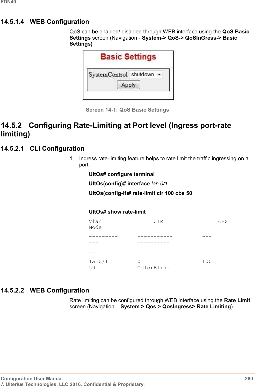 FDN40   Configuration User Manual  260 © Ulterius Technologies, LLC 2016. Confidential &amp; Proprietary. 14.5.1.4  WEB Configuration QoS can be enabled/ disabled through WEB interface using the QoS Basic Settings screen (Navigation - System-&gt; QoS-&gt; QoSInGress-&gt; Basic Settings)  Screen 14-1: QoS Basic Settings 14.5.2  Configuring Rate-Limiting at Port level (Ingress port-rate limiting) 14.5.2.1  CLI Configuration 1.  Ingress rate-limiting feature helps to rate limit the traffic ingressing on a port. UltOs# configure terminal UltOs(config)# interface lan 0/1 UltOs(config-if)# rate-limit cir 100 cbs 50  UltOs# show rate-limit Vlan                CIR                 CBS            Mode ---------      -----------         ---                 ---            ---------- -- lan0/1         0                   100                 50             ColorBlind  14.5.2.2  WEB Configuration Rate limiting can be configured through WEB interface using the Rate Limit screen (Navigation – System &gt; Qos &gt; QosIngress&gt; Rate Limiting) 