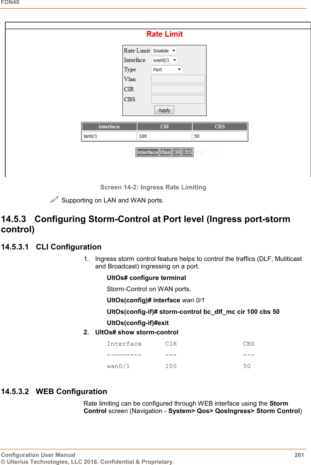 FDN40   Configuration User Manual  261 © Ulterius Technologies, LLC 2016. Confidential &amp; Proprietary.  Screen 14-2: Ingress Rate Limiting   Supporting on LAN and WAN ports. 14.5.3  Configuring Storm-Control at Port level (Ingress port-storm control) 14.5.3.1  CLI Configuration 1.  Ingress storm control feature helps to control the traffics (DLF, Muliticast and Broadcast) ingressing on a port. UltOs# configure terminal Storm-Control on WAN ports. UltOs(config)# interface wan 0/1 UltOs(config-if)# storm-control bc_dlf_mc cir 100 cbs 50 UltOs(config-if)#exit 2.  UltOs# show storm-control Interface      CIR                 CBS ---------      ---                 --- wan0/1         100                 50  14.5.3.2  WEB Configuration Rate limiting can be configured through WEB interface using the Storm Control screen (Navigation - System&gt; Qos&gt; QosIngress&gt; Storm Control) 