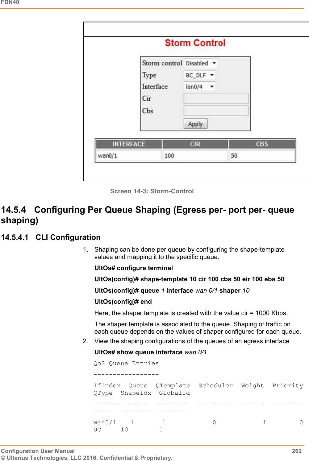 FDN40   Configuration User Manual  262 © Ulterius Technologies, LLC 2016. Confidential &amp; Proprietary.  Screen 14-3: Storm-Control 14.5.4  Configuring Per Queue Shaping (Egress per- port per- queue shaping) 14.5.4.1  CLI Configuration 1.  Shaping can be done per queue by configuring the shape-template values and mapping it to the specific queue. UltOs# configure terminal UltOs(config)# shape-template 10 cir 100 cbs 50 eir 100 ebs 50 UltOs(config)# queue 1 interface wan 0/1 shaper 10 UltOs(config)# end Here, the shaper template is created with the value cir = 1000 Kbps. The shaper template is associated to the queue. Shaping of traffic on each queue depends on the values of shaper configured for each queue. 2.  View the shaping configurations of the queues of an egress interface UltOs# show queue interface wan 0/1 QoS Queue Entries ----------------- IfIndex  Queue  QTemplate  Scheduler  Weight  Priority  QType  ShapeIdx  GlobalId -------  -----  ---------  ---------  ------  --------  -----  --------  -------- wan0/1     1           1                    0                    1              0         UC     10        1 