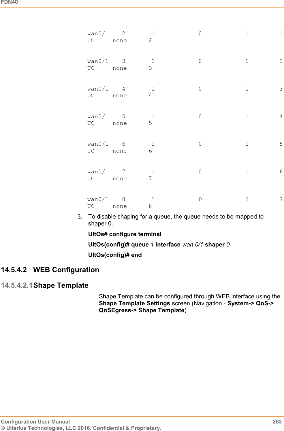 FDN40   Configuration User Manual  263 © Ulterius Technologies, LLC 2016. Confidential &amp; Proprietary.  wan0/1     2           1                    0                    1             1         UC     none      2  wan0/1     3           1                    0                    1             2         UC     none      3  wan0/1     4           1                    0                    1             3         UC     none      4  wan0/1     5           1                    0                    1             4         UC     none      5  wan0/1     6           1                    0                    1             5         UC     none      6  wan0/1     7           1                    0                    1             6         UC     none      7  wan0/1     8           1                    0                   1             7         UC     none      8 3.  To disable shaping for a queue, the queue needs to be mapped to shaper 0. UltOs# configure terminal UltOs(config)# queue 1 interface wan 0/1 shaper 0 UltOs(config)# end 14.5.4.2  WEB Configuration 14.5.4.2.1 Shape Template Shape Template can be configured through WEB interface using the Shape Template Settings screen (Navigation - System-&gt; QoS-&gt; QoSEgress-&gt; Shape Template) 