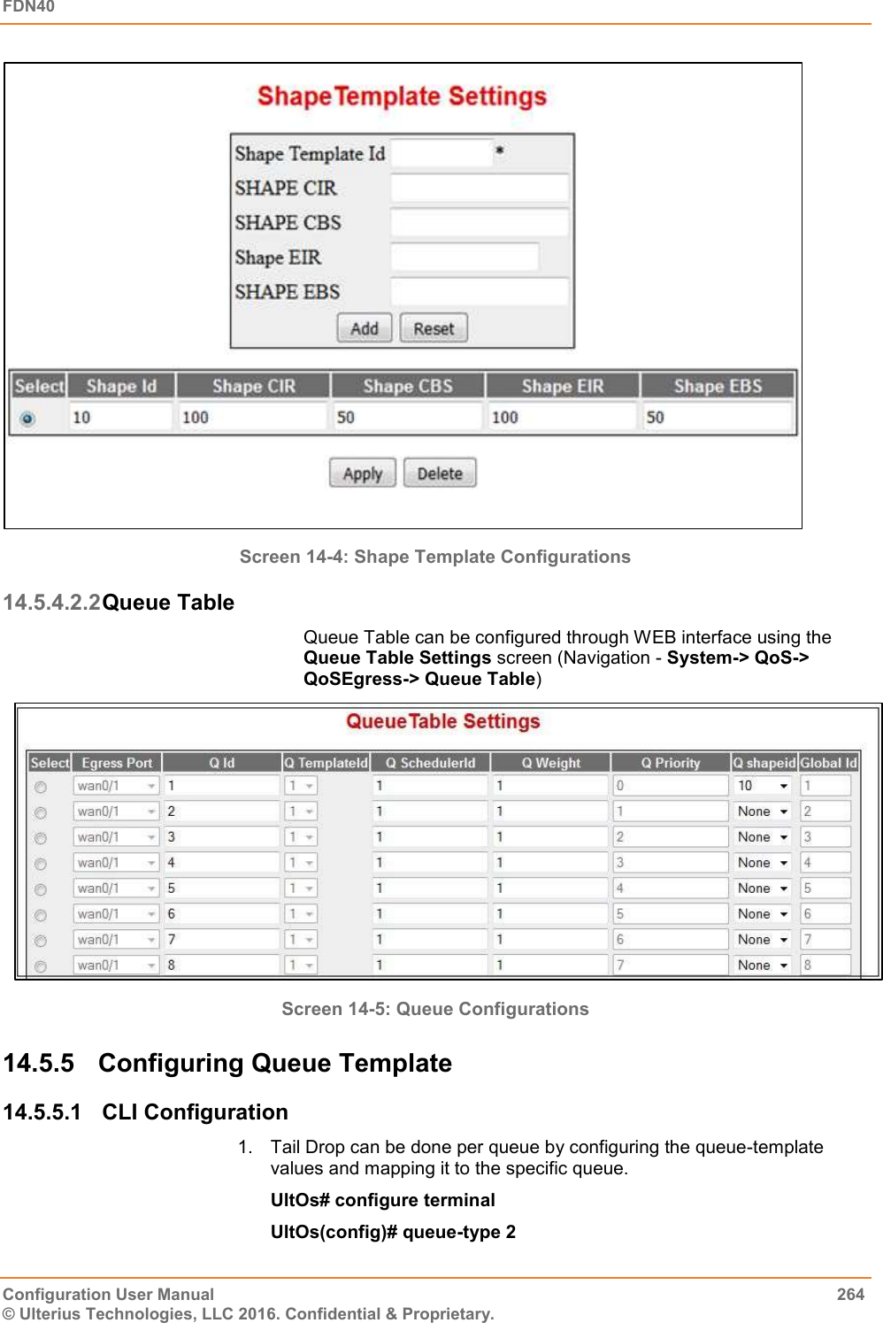 FDN40   Configuration User Manual  264 © Ulterius Technologies, LLC 2016. Confidential &amp; Proprietary.  Screen 14-4: Shape Template Configurations 14.5.4.2.2 Queue Table Queue Table can be configured through WEB interface using the Queue Table Settings screen (Navigation - System-&gt; QoS-&gt; QoSEgress-&gt; Queue Table)  Screen 14-5: Queue Configurations 14.5.5  Configuring Queue Template  14.5.5.1  CLI Configuration 1.  Tail Drop can be done per queue by configuring the queue-template values and mapping it to the specific queue. UltOs# configure terminal UltOs(config)# queue-type 2 