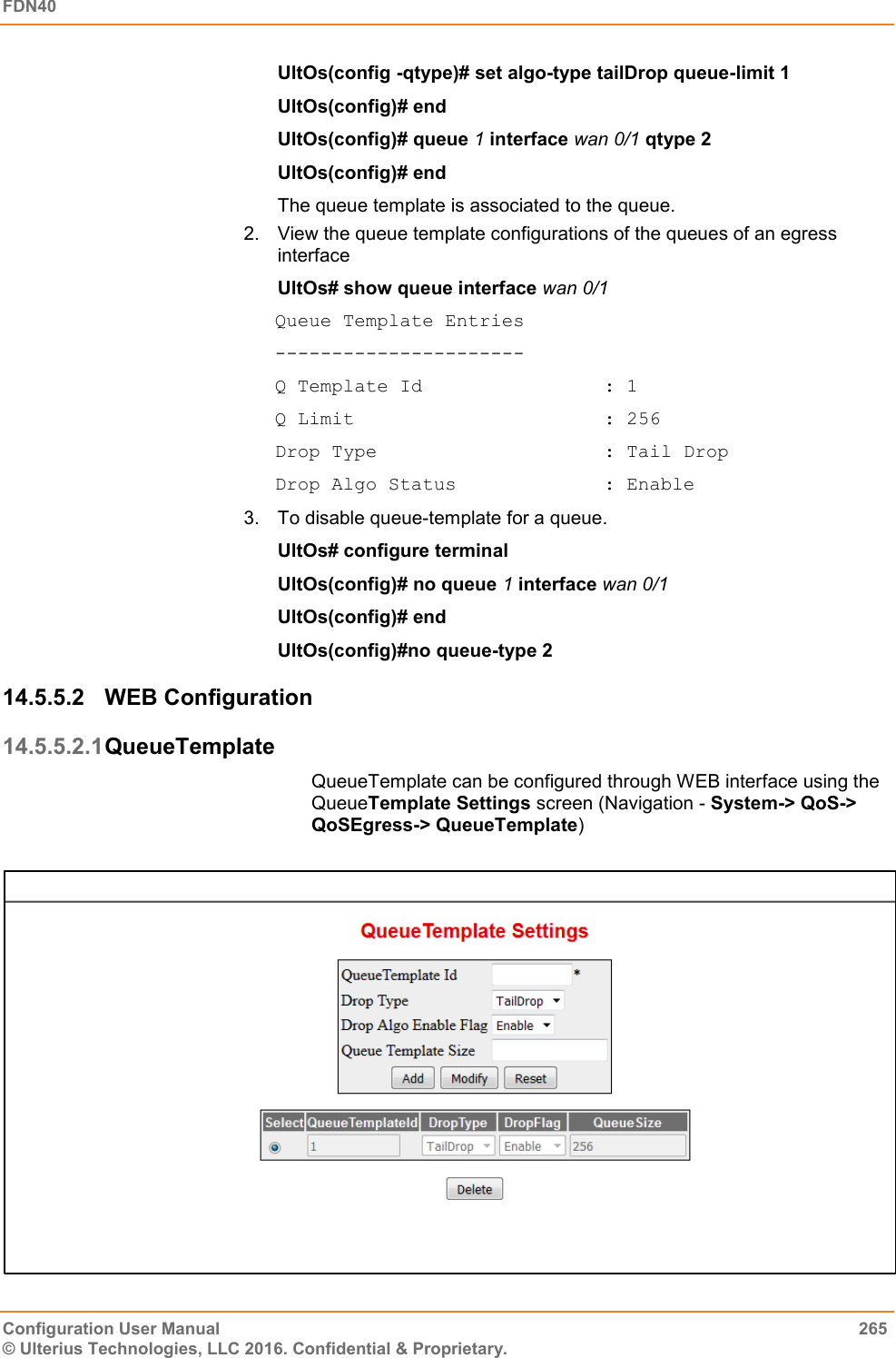 FDN40   Configuration User Manual  265 © Ulterius Technologies, LLC 2016. Confidential &amp; Proprietary. UltOs(config -qtype)# set algo-type tailDrop queue-limit 1 UltOs(config)# end UltOs(config)# queue 1 interface wan 0/1 qtype 2 UltOs(config)# end The queue template is associated to the queue.  2.  View the queue template configurations of the queues of an egress interface UltOs# show queue interface wan 0/1 Queue Template Entries ---------------------- Q Template Id                : 1 Q Limit                      : 256 Drop Type                    : Tail Drop Drop Algo Status             : Enable 3.  To disable queue-template for a queue. UltOs# configure terminal UltOs(config)# no queue 1 interface wan 0/1  UltOs(config)# end UltOs(config)#no queue-type 2 14.5.5.2  WEB Configuration 14.5.5.2.1 QueueTemplate QueueTemplate can be configured through WEB interface using the QueueTemplate Settings screen (Navigation - System-&gt; QoS-&gt; QoSEgress-&gt; QueueTemplate)                                                                                     