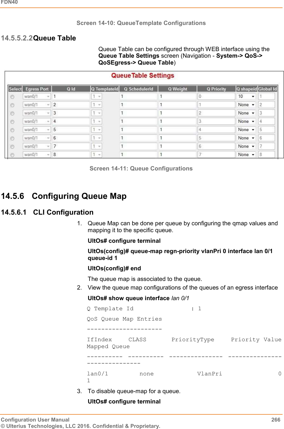 FDN40   Configuration User Manual  266 © Ulterius Technologies, LLC 2016. Confidential &amp; Proprietary. Screen 14-10: QueueTemplate Configurations 14.5.5.2.2 Queue Table Queue Table can be configured through WEB interface using the Queue Table Settings screen (Navigation - System-&gt; QoS-&gt; QoSEgress-&gt; Queue Table)  Screen 14-11: Queue Configurations  14.5.6  Configuring Queue Map 14.5.6.1  CLI Configuration 1.  Queue Map can be done per queue by configuring the qmap values and mapping it to the specific queue. UltOs# configure terminal UltOs(config)# queue-map regn-priority vlanPri 0 interface lan 0/1 queue-id 1 UltOs(config)# end The queue map is associated to the queue.  2.  View the queue map configurations of the queues of an egress interface UltOs# show queue interface lan 0/1 Q Template Id                : 1 QoS Queue Map Entries --------------------- IfIndex    CLASS      PriorityType    Priority Value  Mapped Queue ---------- ---------- --------------- --------------- --------------- lan0/1          none              VlanPri                  0               1 3.  To disable queue-map for a queue. UltOs# configure terminal 