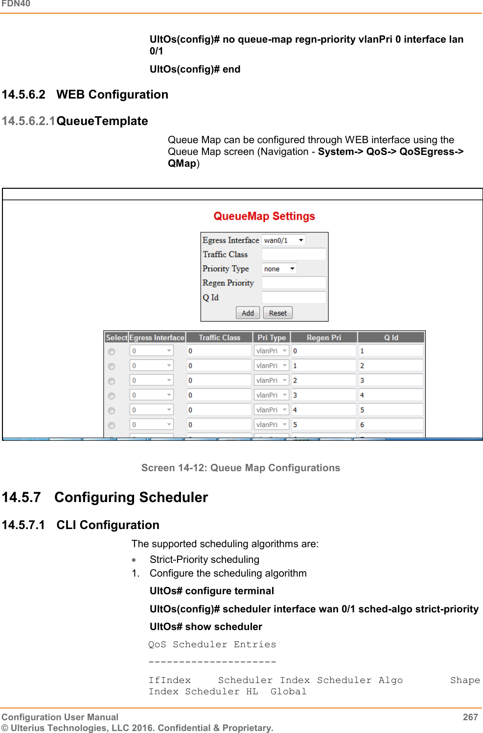 FDN40   Configuration User Manual  267 © Ulterius Technologies, LLC 2016. Confidential &amp; Proprietary. UltOs(config)# no queue-map regn-priority vlanPri 0 interface lan 0/1 UltOs(config)# end 14.5.6.2  WEB Configuration 14.5.6.2.1 QueueTemplate Queue Map can be configured through WEB interface using the Queue Map screen (Navigation - System-&gt; QoS-&gt; QoSEgress-&gt; QMap)                                                                                     Screen 14-12: Queue Map Configurations 14.5.7  Configuring Scheduler 14.5.7.1  CLI Configuration The supported scheduling algorithms are:  Strict-Priority scheduling 1.  Configure the scheduling algorithm UltOs# configure terminal UltOs(config)# scheduler interface wan 0/1 sched-algo strict-priority UltOs# show scheduler QoS Scheduler Entries --------------------- IfIndex    Scheduler Index Scheduler Algo       Shape Index Scheduler HL  Global 