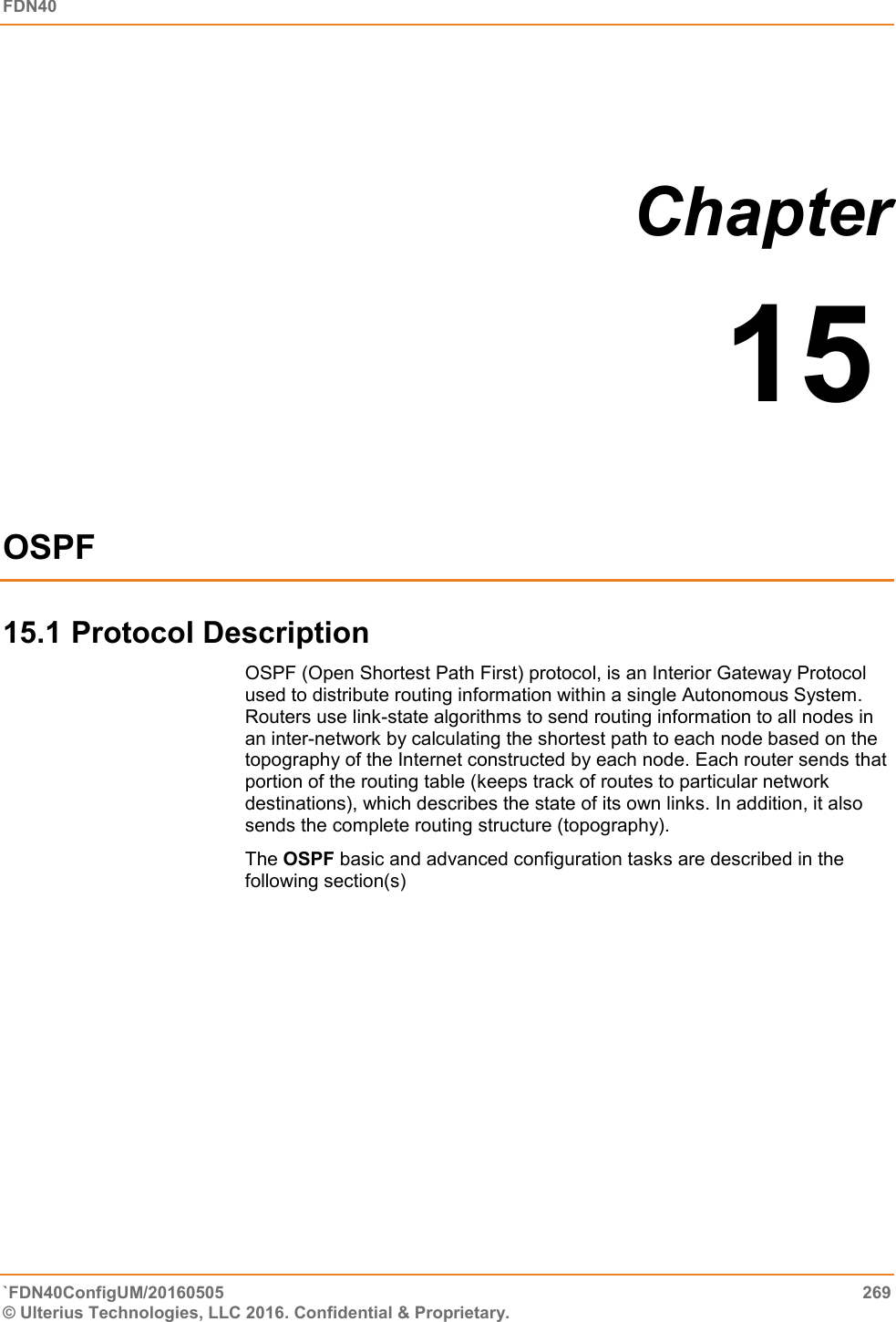 FDN40   `FDN40ConfigUM/20160505  269 © Ulterius Technologies, LLC 2016. Confidential &amp; Proprietary.    Chapter  15  OSPF 15.1 Protocol Description OSPF (Open Shortest Path First) protocol, is an Interior Gateway Protocol used to distribute routing information within a single Autonomous System. Routers use link-state algorithms to send routing information to all nodes in an inter-network by calculating the shortest path to each node based on the topography of the Internet constructed by each node. Each router sends that portion of the routing table (keeps track of routes to particular network destinations), which describes the state of its own links. In addition, it also sends the complete routing structure (topography).  The OSPF basic and advanced configuration tasks are described in the following section(s)            