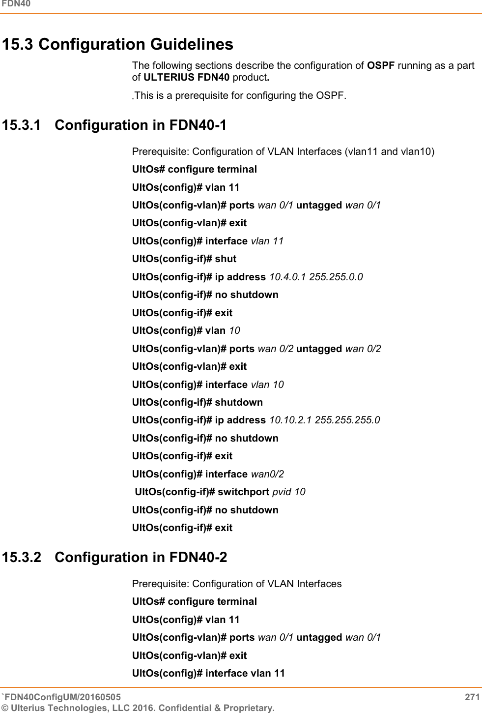 FDN40   `FDN40ConfigUM/20160505  271 © Ulterius Technologies, LLC 2016. Confidential &amp; Proprietary.   15.3 Configuration Guidelines The following sections describe the configuration of OSPF running as a part of ULTERIUS FDN40 product. This is a prerequisite for configuring the OSPF. 15.3.1  Configuration in FDN40-1 Prerequisite: Configuration of VLAN Interfaces (vlan11 and vlan10) UltOs# configure terminal  UltOs(config)# vlan 11  UltOs(config-vlan)# ports wan 0/1 untagged wan 0/1 UltOs(config-vlan)# exit  UltOs(config)# interface vlan 11 UltOs(config-if)# shut  UltOs(config-if)# ip address 10.4.0.1 255.255.0.0  UltOs(config-if)# no shutdown  UltOs(config-if)# exit  UltOs(config)# vlan 10  UltOs(config-vlan)# ports wan 0/2 untagged wan 0/2 UltOs(config-vlan)# exit  UltOs(config)# interface vlan 10  UltOs(config-if)# shutdown  UltOs(config-if)# ip address 10.10.2.1 255.255.255.0  UltOs(config-if)# no shutdown UltOs(config-if)# exit  UltOs(config)# interface wan0/2  UltOs(config-if)# switchport pvid 10  UltOs(config-if)# no shutdown  UltOs(config-if)# exit 15.3.2  Configuration in FDN40-2 Prerequisite: Configuration of VLAN Interfaces UltOs# configure terminal  UltOs(config)# vlan 11  UltOs(config-vlan)# ports wan 0/1 untagged wan 0/1  UltOs(config-vlan)# exit  UltOs(config)# interface vlan 11  