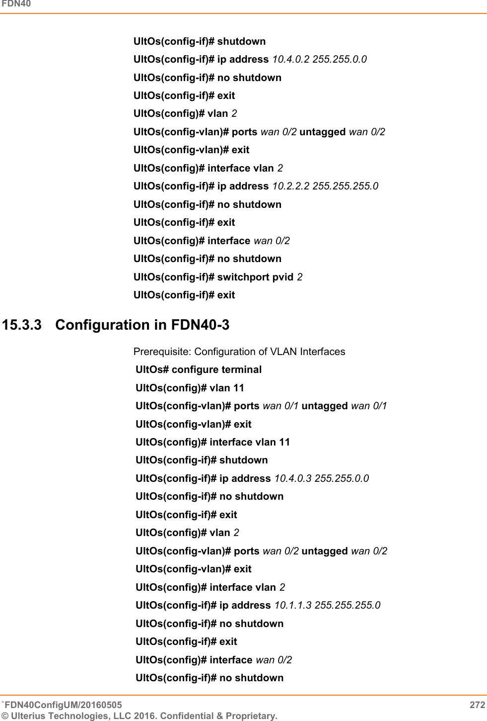 FDN40   `FDN40ConfigUM/20160505  272 © Ulterius Technologies, LLC 2016. Confidential &amp; Proprietary.   UltOs(config-if)# shutdown  UltOs(config-if)# ip address 10.4.0.2 255.255.0.0  UltOs(config-if)# no shutdown  UltOs(config-if)# exit  UltOs(config)# vlan 2  UltOs(config-vlan)# ports wan 0/2 untagged wan 0/2  UltOs(config-vlan)# exit UltOs(config)# interface vlan 2  UltOs(config-if)# ip address 10.2.2.2 255.255.255.0  UltOs(config-if)# no shutdown  UltOs(config-if)# exit  UltOs(config)# interface wan 0/2 UltOs(config-if)# no shutdown  UltOs(config-if)# switchport pvid 2  UltOs(config-if)# exit  15.3.3  Configuration in FDN40-3 Prerequisite: Configuration of VLAN Interfaces UltOs# configure terminal  UltOs(config)# vlan 11  UltOs(config-vlan)# ports wan 0/1 untagged wan 0/1  UltOs(config-vlan)# exit  UltOs(config)# interface vlan 11  UltOs(config-if)# shutdown  UltOs(config-if)# ip address 10.4.0.3 255.255.0.0 UltOs(config-if)# no shutdown  UltOs(config-if)# exit  UltOs(config)# vlan 2  UltOs(config-vlan)# ports wan 0/2 untagged wan 0/2  UltOs(config-vlan)# exit  UltOs(config)# interface vlan 2  UltOs(config-if)# ip address 10.1.1.3 255.255.255.0  UltOs(config-if)# no shutdown  UltOs(config-if)# exit  UltOs(config)# interface wan 0/2  UltOs(config-if)# no shutdown  