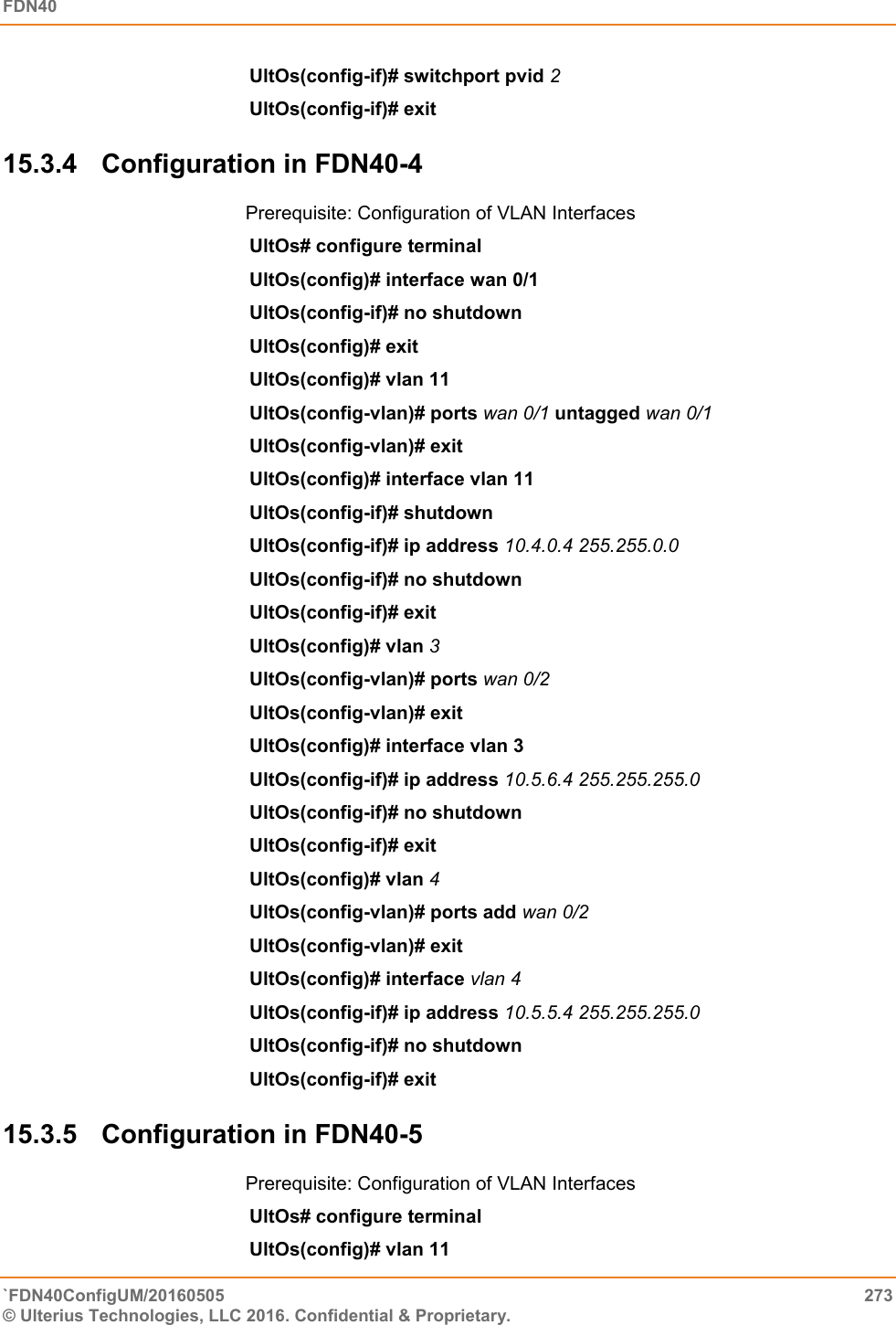 FDN40   `FDN40ConfigUM/20160505  273 © Ulterius Technologies, LLC 2016. Confidential &amp; Proprietary.   UltOs(config-if)# switchport pvid 2  UltOs(config-if)# exit  15.3.4  Configuration in FDN40-4 Prerequisite: Configuration of VLAN Interfaces UltOs# configure terminal  UltOs(config)# interface wan 0/1 UltOs(config-if)# no shutdown  UltOs(config)# exit UltOs(config)# vlan 11  UltOs(config-vlan)# ports wan 0/1 untagged wan 0/1  UltOs(config-vlan)# exit  UltOs(config)# interface vlan 11  UltOs(config-if)# shutdown  UltOs(config-if)# ip address 10.4.0.4 255.255.0.0  UltOs(config-if)# no shutdown  UltOs(config-if)# exit  UltOs(config)# vlan 3 UltOs(config-vlan)# ports wan 0/2  UltOs(config-vlan)# exit  UltOs(config)# interface vlan 3 UltOs(config-if)# ip address 10.5.6.4 255.255.255.0  UltOs(config-if)# no shutdown  UltOs(config-if)# exit  UltOs(config)# vlan 4 UltOs(config-vlan)# ports add wan 0/2  UltOs(config-vlan)# exit UltOs(config)# interface vlan 4 UltOs(config-if)# ip address 10.5.5.4 255.255.255.0  UltOs(config-if)# no shutdown  UltOs(config-if)# exit  15.3.5  Configuration in FDN40-5 Prerequisite: Configuration of VLAN Interfaces UltOs# configure terminal  UltOs(config)# vlan 11  