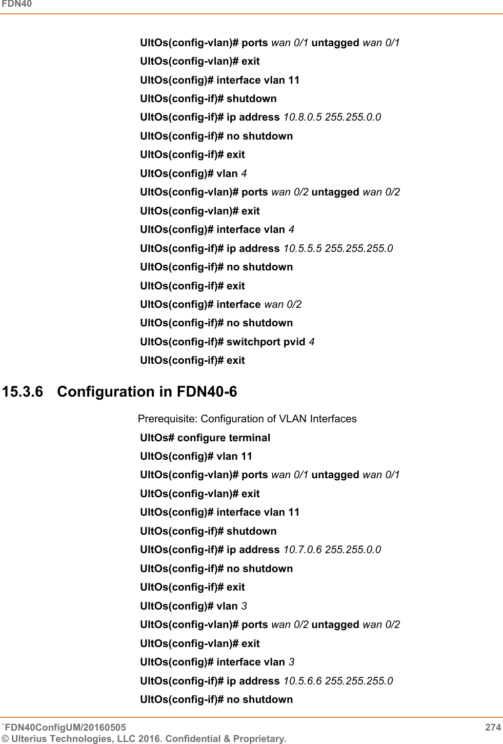 FDN40   `FDN40ConfigUM/20160505  274 © Ulterius Technologies, LLC 2016. Confidential &amp; Proprietary.   UltOs(config-vlan)# ports wan 0/1 untagged wan 0/1  UltOs(config-vlan)# exit  UltOs(config)# interface vlan 11  UltOs(config-if)# shutdown  UltOs(config-if)# ip address 10.8.0.5 255.255.0.0  UltOs(config-if)# no shutdown  UltOs(config-if)# exit  UltOs(config)# vlan 4  UltOs(config-vlan)# ports wan 0/2 untagged wan 0/2  UltOs(config-vlan)# exit UltOs(config)# interface vlan 4  UltOs(config-if)# ip address 10.5.5.5 255.255.255.0  UltOs(config-if)# no shutdown  UltOs(config-if)# exit  UltOs(config)# interface wan 0/2 UltOs(config-if)# no shutdown  UltOs(config-if)# switchport pvid 4  UltOs(config-if)# exit 15.3.6  Configuration in FDN40-6 Prerequisite: Configuration of VLAN Interfaces UltOs# configure terminal  UltOs(config)# vlan 11  UltOs(config-vlan)# ports wan 0/1 untagged wan 0/1  UltOs(config-vlan)# exit UltOs(config)# interface vlan 11  UltOs(config-if)# shutdown  UltOs(config-if)# ip address 10.7.0.6 255.255.0.0  UltOs(config-if)# no shutdown  UltOs(config-if)# exit  UltOs(config)# vlan 3  UltOs(config-vlan)# ports wan 0/2 untagged wan 0/2  UltOs(config-vlan)# exit UltOs(config)# interface vlan 3  UltOs(config-if)# ip address 10.5.6.6 255.255.255.0  UltOs(config-if)# no shutdown  