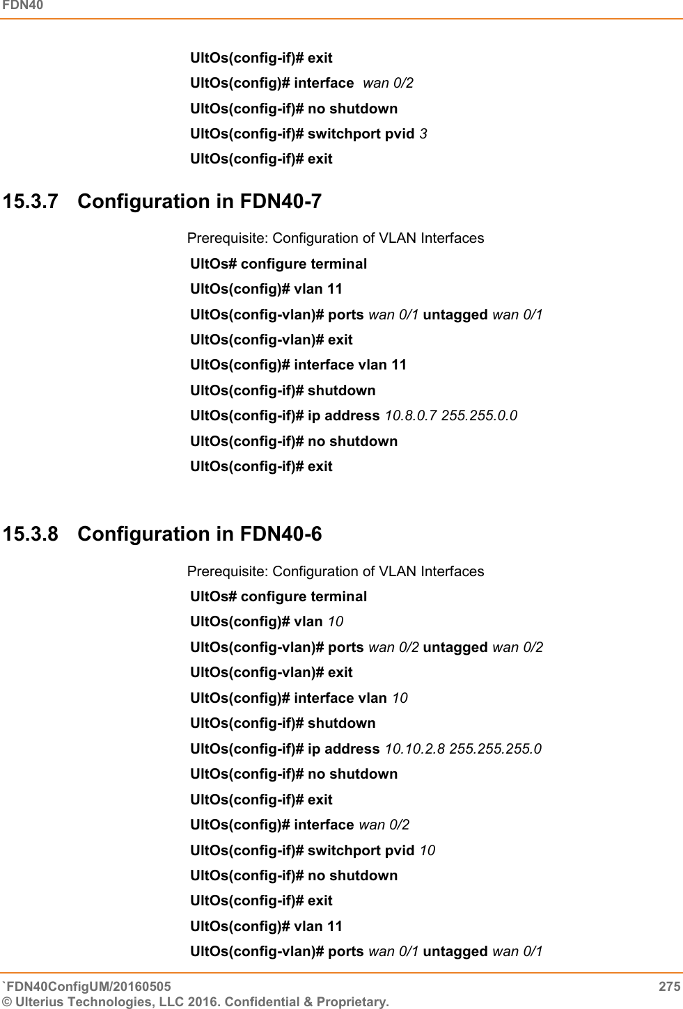 FDN40   `FDN40ConfigUM/20160505  275 © Ulterius Technologies, LLC 2016. Confidential &amp; Proprietary.   UltOs(config-if)# exit  UltOs(config)# interface  wan 0/2 UltOs(config-if)# no shutdown UltOs(config-if)# switchport pvid 3  UltOs(config-if)# exit 15.3.7  Configuration in FDN40-7 Prerequisite: Configuration of VLAN Interfaces UltOs# configure terminal  UltOs(config)# vlan 11  UltOs(config-vlan)# ports wan 0/1 untagged wan 0/1  UltOs(config-vlan)# exit UltOs(config)# interface vlan 11  UltOs(config-if)# shutdown  UltOs(config-if)# ip address 10.8.0.7 255.255.0.0 UltOs(config-if)# no shutdown  UltOs(config-if)# exit   15.3.8  Configuration in FDN40-6 Prerequisite: Configuration of VLAN Interfaces UltOs# configure terminal  UltOs(config)# vlan 10  UltOs(config-vlan)# ports wan 0/2 untagged wan 0/2   UltOs(config-vlan)# exit UltOs(config)# interface vlan 10  UltOs(config-if)# shutdown  UltOs(config-if)# ip address 10.10.2.8 255.255.255.0  UltOs(config-if)# no shutdown  UltOs(config-if)# exit  UltOs(config)# interface wan 0/2   UltOs(config-if)# switchport pvid 10  UltOs(config-if)# no shutdown  UltOs(config-if)# exit UltOs(config)# vlan 11  UltOs(config-vlan)# ports wan 0/1 untagged wan 0/1  