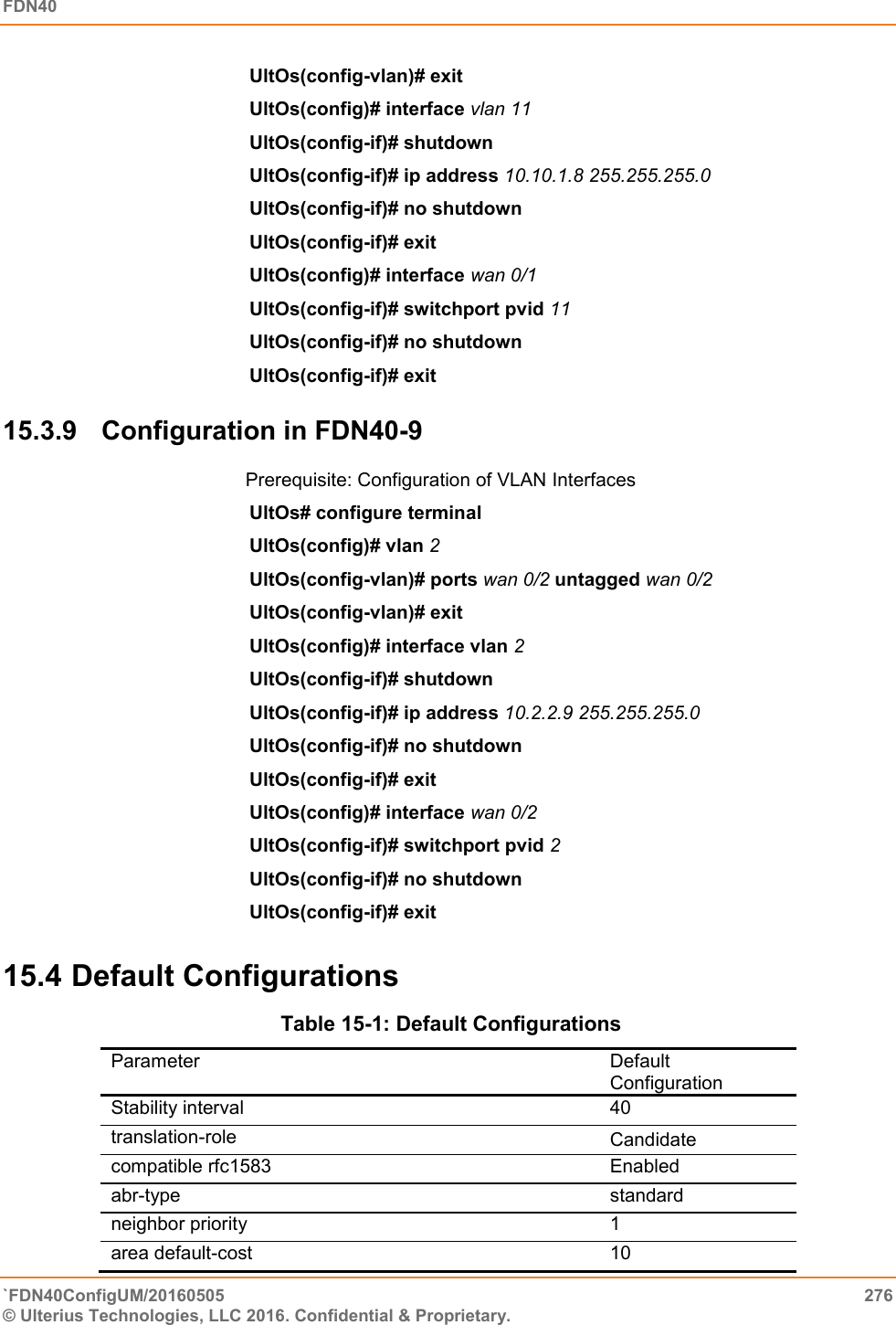 FDN40   `FDN40ConfigUM/20160505  276 © Ulterius Technologies, LLC 2016. Confidential &amp; Proprietary.   UltOs(config-vlan)# exit  UltOs(config)# interface vlan 11  UltOs(config-if)# shutdown  UltOs(config-if)# ip address 10.10.1.8 255.255.255.0  UltOs(config-if)# no shutdown  UltOs(config-if)# exit  UltOs(config)# interface wan 0/1  UltOs(config-if)# switchport pvid 11  UltOs(config-if)# no shutdown  UltOs(config-if)# exit 15.3.9  Configuration in FDN40-9 Prerequisite: Configuration of VLAN Interfaces UltOs# configure terminal  UltOs(config)# vlan 2  UltOs(config-vlan)# ports wan 0/2 untagged wan 0/2  UltOs(config-vlan)# exit UltOs(config)# interface vlan 2  UltOs(config-if)# shutdown  UltOs(config-if)# ip address 10.2.2.9 255.255.255.0  UltOs(config-if)# no shutdown  UltOs(config-if)# exit  UltOs(config)# interface wan 0/2  UltOs(config-if)# switchport pvid 2  UltOs(config-if)# no shutdown  UltOs(config-if)# exit  15.4 Default Configurations  Table 15-1: Default Configurations Parameter    Default Configuration Stability interval  40  translation-role  Candidate compatible rfc1583  Enabled  abr-type  standard  neighbor priority  1  area default-cost  10  