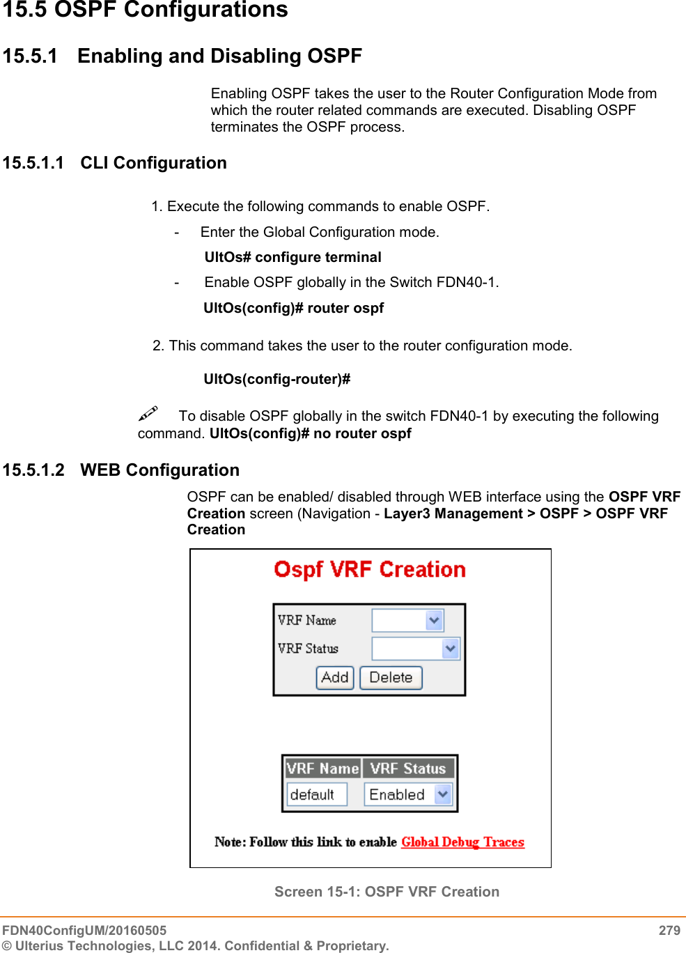  FDN40ConfigUM/20160505  279 © Ulterius Technologies, LLC 2014. Confidential &amp; Proprietary.  15.5 OSPF Configurations 15.5.1  Enabling and Disabling OSPF Enabling OSPF takes the user to the Router Configuration Mode from which the router related commands are executed. Disabling OSPF terminates the OSPF process.  15.5.1.1  CLI Configuration                                       1. Execute the following commands to enable OSPF.  -  Enter the Global Configuration mode.  UltOs# configure terminal  -   Enable OSPF globally in the Switch FDN40-1.                                                    UltOs(config)# router ospf                                           2. This command takes the user to the router configuration mode.         UltOs(config-router)#   To disable OSPF globally in the switch FDN40-1 by executing the following command. UltOs(config)# no router ospf  15.5.1.2  WEB Configuration OSPF can be enabled/ disabled through WEB interface using the OSPF VRF Creation screen (Navigation - Layer3 Management &gt; OSPF &gt; OSPF VRF Creation                          Screen 15-1: OSPF VRF Creation 