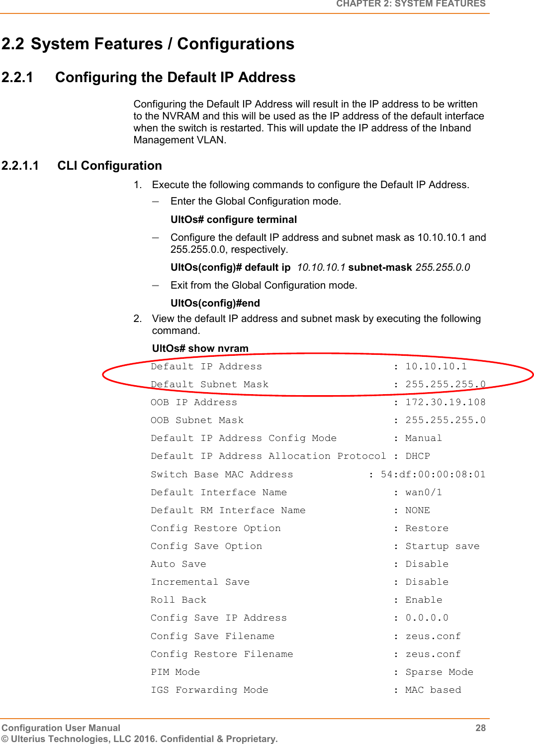   CHAPTER 2: SYSTEM FEATURES Configuration User Manual  28 © Ulterius Technologies, LLC 2016. Confidential &amp; Proprietary. 2.2 System Features / Configurations 2.2.1  Configuring the Default IP Address Configuring the Default IP Address will result in the IP address to be written to the NVRAM and this will be used as the IP address of the default interface when the switch is restarted. This will update the IP address of the Inband Management VLAN. 2.2.1.1  CLI Configuration 1.  Execute the following commands to configure the Default IP Address.  Enter the Global Configuration mode. UltOs# configure terminal  Configure the default IP address and subnet mask as 10.10.10.1 and 255.255.0.0, respectively. UltOs(config)# default ip  10.10.10.1 subnet-mask 255.255.0.0  Exit from the Global Configuration mode. UltOs(config)#end 2.  View the default IP address and subnet mask by executing the following command. UltOs# show nvram Default IP Address                     : 10.10.10.1 Default Subnet Mask                    : 255.255.255.0 OOB IP Address                         : 172.30.19.108 OOB Subnet Mask                        : 255.255.255.0 Default IP Address Config Mode         : Manual Default IP Address Allocation Protocol : DHCP Switch Base MAC Address            : 54:df:00:00:08:01 Default Interface Name                 : wan0/1 Default RM Interface Name              : NONE Config Restore Option                  : Restore Config Save Option                     : Startup save Auto Save                              : Disable Incremental Save                       : Disable Roll Back                              : Enable Config Save IP Address                 : 0.0.0.0 Config Save Filename                   : zeus.conf Config Restore Filename                : zeus.conf PIM Mode                               : Sparse Mode IGS Forwarding Mode                    : MAC based 