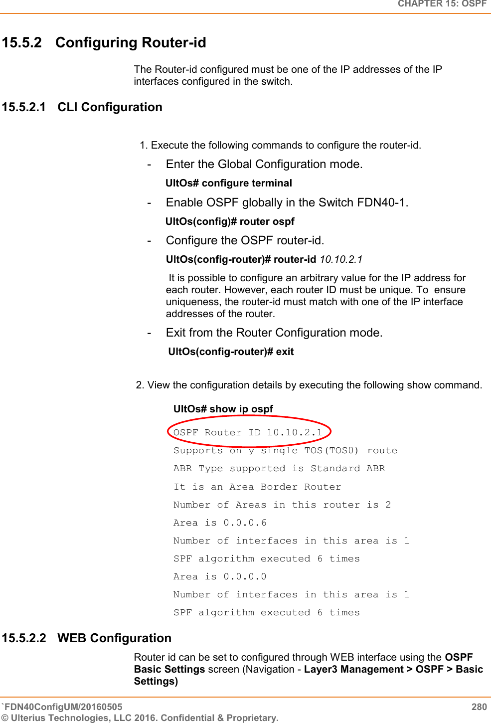   CHAPTER 15: OSPF `FDN40ConfigUM/20160505  280 © Ulterius Technologies, LLC 2016. Confidential &amp; Proprietary.   15.5.2  Configuring Router-id The Router-id configured must be one of the IP addresses of the IP interfaces configured in the switch. 15.5.2.1  CLI Configuration   1. Execute the following commands to configure the router-id.  -  Enter the Global Configuration mode.                           UltOs# configure terminal  -  Enable OSPF globally in the Switch FDN40-1.                UltOs(config)# router ospf  -  Configure the OSPF router-id.  UltOs(config-router)# router-id 10.10.2.1   It is possible to configure an arbitrary value for the IP address for each router. However, each router ID must be unique. To  ensure uniqueness, the router-id must match with one of the IP interface addresses of the router.  -  Exit from the Router Configuration mode.        UltOs(config-router)# exit   2. View the configuration details by executing the following show command.   UltOs# show ip ospf   OSPF Router ID 10.10.2.1  Supports only single TOS(TOS0) route  ABR Type supported is Standard ABR  It is an Area Border Router  Number of Areas in this router is 2  Area is 0.0.0.6  Number of interfaces in this area is 1  SPF algorithm executed 6 times  Area is 0.0.0.0  Number of interfaces in this area is 1  SPF algorithm executed 6 times 15.5.2.2  WEB Configuration Router id can be set to configured through WEB interface using the OSPF Basic Settings screen (Navigation - Layer3 Management &gt; OSPF &gt; Basic Settings) 