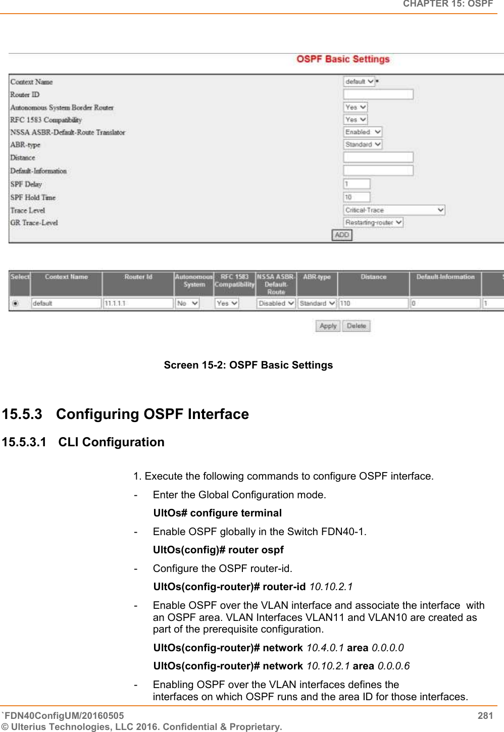   CHAPTER 15: OSPF `FDN40ConfigUM/20160505  281 © Ulterius Technologies, LLC 2016. Confidential &amp; Proprietary.      Screen 15-2: OSPF Basic Settings  15.5.3  Configuring OSPF Interface 15.5.3.1  CLI Configuration   1. Execute the following commands to configure OSPF interface.  -  Enter the Global Configuration mode.                                                      UltOs# configure terminal  -  Enable OSPF globally in the Switch FDN40-1.  UltOs(config)# router ospf  -  Configure the OSPF router-id.                                                      UltOs(config-router)# router-id 10.10.2.1  -  Enable OSPF over the VLAN interface and associate the interface  with an OSPF area. VLAN Interfaces VLAN11 and VLAN10 are created as part of the prerequisite configuration.                                                      UltOs(config-router)# network 10.4.0.1 area 0.0.0.0                                                      UltOs(config-router)# network 10.10.2.1 area 0.0.0.6 -  Enabling OSPF over the VLAN interfaces defines the                   interfaces on which OSPF runs and the area ID for those interfaces.  