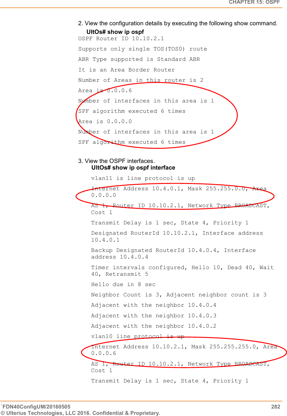   CHAPTER 15: OSPF `FDN40ConfigUM/20160505  282 © Ulterius Technologies, LLC 2016. Confidential &amp; Proprietary.   2. View the configuration details by executing the following show command.       UltOs# show ip ospf  OSPF Router ID 10.10.2.1  Supports only single TOS(TOS0) route  ABR Type supported is Standard ABR  It is an Area Border Router  Number of Areas in this router is 2  Area is 0.0.0.6  Number of interfaces in this area is 1  SPF algorithm executed 6 times  Area is 0.0.0.0  Number of interfaces in this area is 1  SPF algorithm executed 6 times  3. View the OSPF interfaces.          UltOs# show ip ospf interface  vlan11 is line protocol is up  Internet Address 10.4.0.1, Mask 255.255.0.0, Area 0.0.0.0  AS 1, Router ID 10.10.2.1, Network Type BROADCAST, Cost 1  Transmit Delay is 1 sec, State 4, Priority 1  Designated RouterId 10.10.2.1, Interface address 10.4.0.1  Backup Designated RouterId 10.4.0.4, Interface address 10.4.0.4  Timer intervals configured, Hello 10, Dead 40, Wait 40, Retransmit 5  Hello due in 8 sec  Neighbor Count is 3, Adjacent neighbor count is 3  Adjacent with the neighbor 10.4.0.4  Adjacent with the neighbor 10.4.0.3  Adjacent with the neighbor 10.4.0.2  vlan10 line protocol is up  Internet Address 10.10.2.1, Mask 255.255.255.0, Area 0.0.0.6  AS 1, Router ID 10.10.2.1, Network Type BROADCAST, Cost 1  Transmit Delay is 1 sec, State 4, Priority 1  