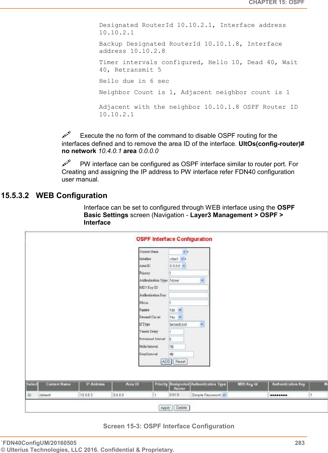   CHAPTER 15: OSPF `FDN40ConfigUM/20160505  283 © Ulterius Technologies, LLC 2016. Confidential &amp; Proprietary.   Designated RouterId 10.10.2.1, Interface address 10.10.2.1 Backup Designated RouterId 10.10.1.8, Interface address 10.10.2.8  Timer intervals configured, Hello 10, Dead 40, Wait 40, Retransmit 5  Hello due in 6 sec  Neighbor Count is 1, Adjacent neighbor count is 1   Adjacent with the neighbor 10.10.1.8 OSPF Router ID 10.10.2.1 Execute the no form of the command to disable OSPF routing for the interfaces defined and to remove the area ID of the interface. UltOs(config-router)# no network 10.4.0.1 area 0.0.0.0  PW interface can be configured as OSPF interface similar to router port. For Creating and assigning the IP address to PW interface refer FDN40 configuration user manual.  15.5.3.2  WEB Configuration Interface can be set to configured through WEB interface using the OSPF Basic Settings screen (Navigation - Layer3 Management &gt; OSPF &gt; Interface                   Screen 15-3: OSPF Interface Configuration 