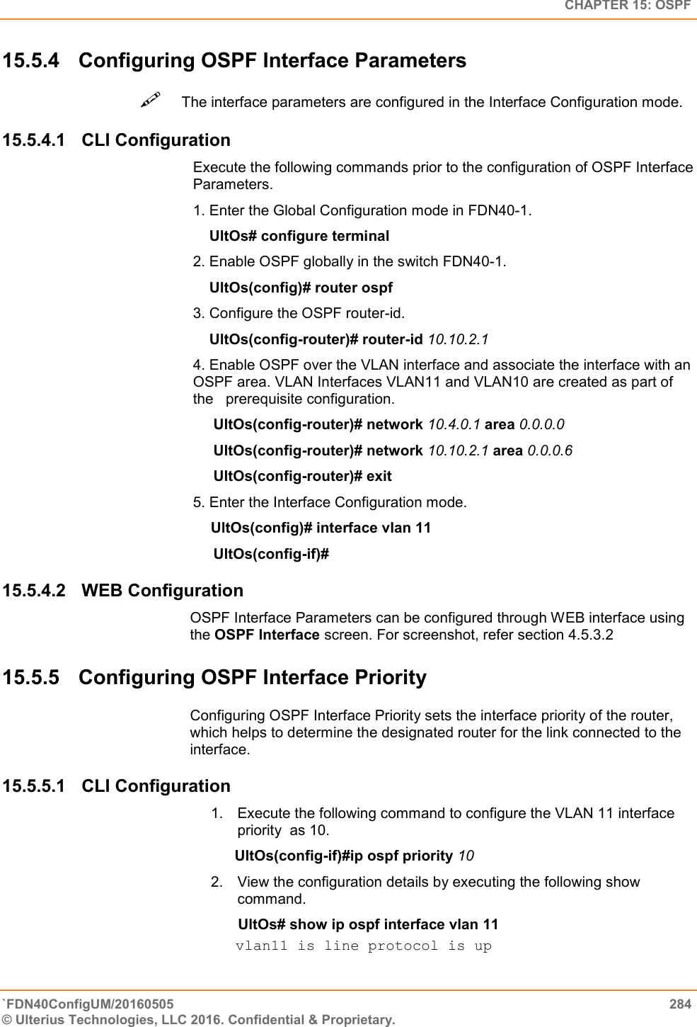   CHAPTER 15: OSPF `FDN40ConfigUM/20160505  284 © Ulterius Technologies, LLC 2016. Confidential &amp; Proprietary.   15.5.4  Configuring OSPF Interface Parameters The interface parameters are configured in the Interface Configuration mode.  15.5.4.1  CLI Configuration Execute the following commands prior to the configuration of OSPF Interface Parameters.  1. Enter the Global Configuration mode in FDN40-1.      UltOs# configure terminal  2. Enable OSPF globally in the switch FDN40-1.      UltOs(config)# router ospf  3. Configure the OSPF router-id.      UltOs(config-router)# router-id 10.10.2.1  4. Enable OSPF over the VLAN interface and associate the interface with an   OSPF area. VLAN Interfaces VLAN11 and VLAN10 are created as part of the   prerequisite configuration.       UltOs(config-router)# network 10.4.0.1 area 0.0.0.0       UltOs(config-router)# network 10.10.2.1 area 0.0.0.6       UltOs(config-router)# exit  5. Enter the Interface Configuration mode.                                                     UltOs(config)# interface vlan 11       UltOs(config-if)# 15.5.4.2  WEB Configuration OSPF Interface Parameters can be configured through WEB interface using the OSPF Interface screen. For screenshot, refer section 4.5.3.2 15.5.5  Configuring OSPF Interface Priority Configuring OSPF Interface Priority sets the interface priority of the router, which helps to determine the designated router for the link connected to the interface. 15.5.5.1  CLI Configuration 1.  Execute the following command to configure the VLAN 11 interface priority  as 10.       UltOs(config-if)#ip ospf priority 10  2.  View the configuration details by executing the following show command.             UltOs# show ip ospf interface vlan 11  vlan11 is line protocol is up  