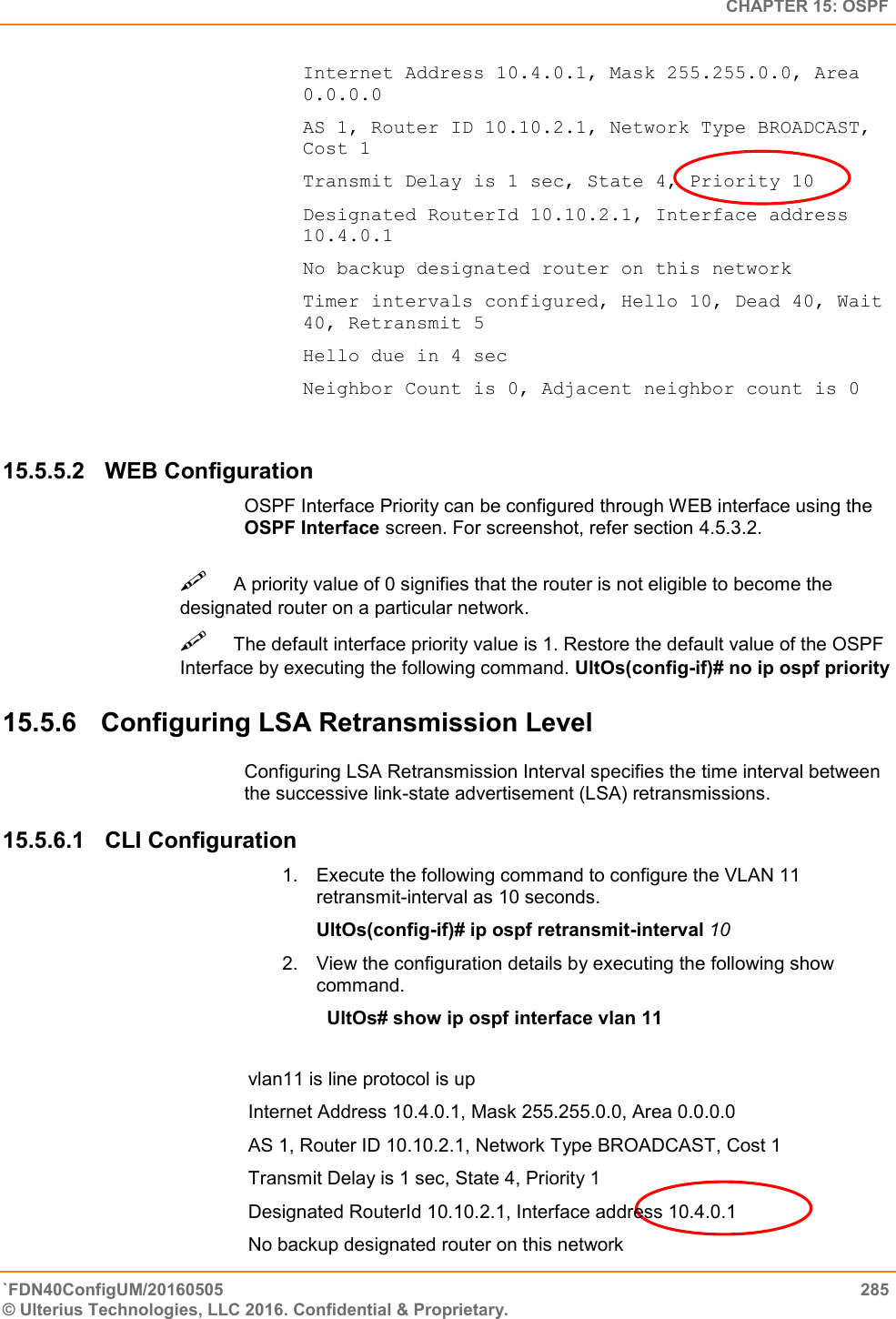   CHAPTER 15: OSPF `FDN40ConfigUM/20160505  285 © Ulterius Technologies, LLC 2016. Confidential &amp; Proprietary.   Internet Address 10.4.0.1, Mask 255.255.0.0, Area 0.0.0.0  AS 1, Router ID 10.10.2.1, Network Type BROADCAST, Cost 1  Transmit Delay is 1 sec, State 4, Priority 10  Designated RouterId 10.10.2.1, Interface address 10.4.0.1  No backup designated router on this network  Timer intervals configured, Hello 10, Dead 40, Wait 40, Retransmit 5  Hello due in 4 sec  Neighbor Count is 0, Adjacent neighbor count is 0 15.5.5.2  WEB Configuration OSPF Interface Priority can be configured through WEB interface using the OSPF Interface screen. For screenshot, refer section 4.5.3.2. A priority value of 0 signifies that the router is not eligible to become the designated router on a particular network.  The default interface priority value is 1. Restore the default value of the OSPF Interface by executing the following command. UltOs(config-if)# no ip ospf priority  15.5.6  Configuring LSA Retransmission Level  Configuring LSA Retransmission Interval specifies the time interval between the successive link-state advertisement (LSA) retransmissions. 15.5.6.1  CLI Configuration 1.  Execute the following command to configure the VLAN 11 retransmit-interval as 10 seconds.  UltOs(config-if)# ip ospf retransmit-interval 10  2.  View the configuration details by executing the following show command.    UltOs# show ip ospf interface vlan 11   vlan11 is line protocol is up  Internet Address 10.4.0.1, Mask 255.255.0.0, Area 0.0.0.0  AS 1, Router ID 10.10.2.1, Network Type BROADCAST, Cost 1  Transmit Delay is 1 sec, State 4, Priority 1  Designated RouterId 10.10.2.1, Interface address 10.4.0.1  No backup designated router on this network 