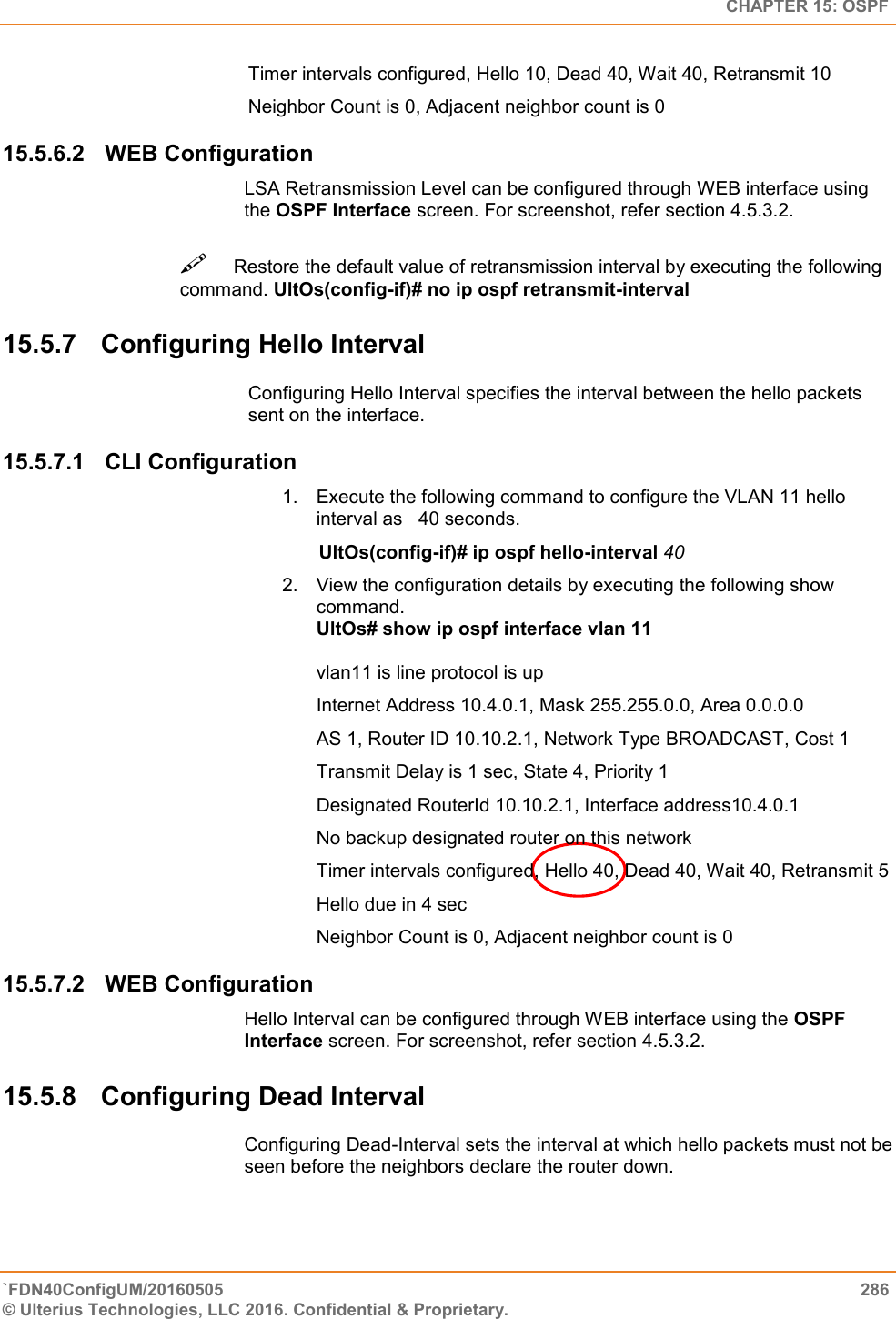   CHAPTER 15: OSPF `FDN40ConfigUM/20160505  286 © Ulterius Technologies, LLC 2016. Confidential &amp; Proprietary.   Timer intervals configured, Hello 10, Dead 40, Wait 40, Retransmit 10 Neighbor Count is 0, Adjacent neighbor count is 0 15.5.6.2  WEB Configuration LSA Retransmission Level can be configured through WEB interface using the OSPF Interface screen. For screenshot, refer section 4.5.3.2. Restore the default value of retransmission interval by executing the following command. UltOs(config-if)# no ip ospf retransmit-interval  15.5.7  Configuring Hello Interval Configuring Hello Interval specifies the interval between the hello packets sent on the interface.  15.5.7.1  CLI Configuration 1.  Execute the following command to configure the VLAN 11 hello interval as   40 seconds.         UltOs(config-if)# ip ospf hello-interval 40  2.  View the configuration details by executing the following show command.  UltOs# show ip ospf interface vlan 11   vlan11 is line protocol is up  Internet Address 10.4.0.1, Mask 255.255.0.0, Area 0.0.0.0  AS 1, Router ID 10.10.2.1, Network Type BROADCAST, Cost 1  Transmit Delay is 1 sec, State 4, Priority 1  Designated RouterId 10.10.2.1, Interface address10.4.0.1  No backup designated router on this network  Timer intervals configured, Hello 40, Dead 40, Wait 40, Retransmit 5  Hello due in 4 sec  Neighbor Count is 0, Adjacent neighbor count is 0 15.5.7.2  WEB Configuration Hello Interval can be configured through WEB interface using the OSPF Interface screen. For screenshot, refer section 4.5.3.2. 15.5.8  Configuring Dead Interval Configuring Dead-Interval sets the interval at which hello packets must not be seen before the neighbors declare the router down. 