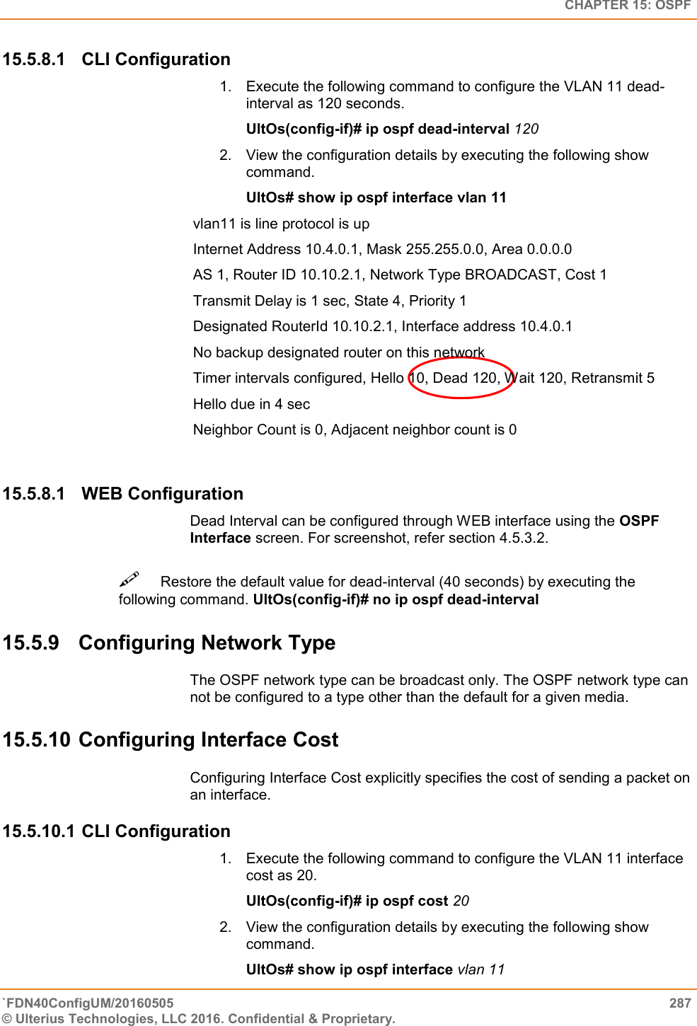   CHAPTER 15: OSPF `FDN40ConfigUM/20160505  287 © Ulterius Technologies, LLC 2016. Confidential &amp; Proprietary.   15.5.8.1  CLI Configuration 1.  Execute the following command to configure the VLAN 11 dead-interval as 120 seconds.  UltOs(config-if)# ip ospf dead-interval 120  2.  View the configuration details by executing the following show command.               UltOs# show ip ospf interface vlan 11  vlan11 is line protocol is up  Internet Address 10.4.0.1, Mask 255.255.0.0, Area 0.0.0.0  AS 1, Router ID 10.10.2.1, Network Type BROADCAST, Cost 1  Transmit Delay is 1 sec, State 4, Priority 1  Designated RouterId 10.10.2.1, Interface address 10.4.0.1  No backup designated router on this network  Timer intervals configured, Hello 10, Dead 120, Wait 120, Retransmit 5  Hello due in 4 sec  Neighbor Count is 0, Adjacent neighbor count is 0 15.5.8.1  WEB Configuration Dead Interval can be configured through WEB interface using the OSPF Interface screen. For screenshot, refer section 4.5.3.2. Restore the default value for dead-interval (40 seconds) by executing the following command. UltOs(config-if)# no ip ospf dead-interval  15.5.9  Configuring Network Type  The OSPF network type can be broadcast only. The OSPF network type can not be configured to a type other than the default for a given media. 15.5.10 Configuring Interface Cost Configuring Interface Cost explicitly specifies the cost of sending a packet on an interface. 15.5.10.1 CLI Configuration 1.  Execute the following command to configure the VLAN 11 interface cost as 20.  UltOs(config-if)# ip ospf cost 20  2.  View the configuration details by executing the following show command.  UltOs# show ip ospf interface vlan 11 