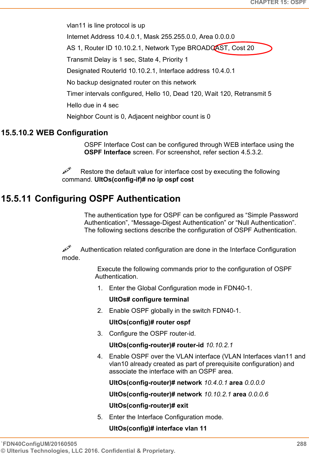   CHAPTER 15: OSPF `FDN40ConfigUM/20160505  288 © Ulterius Technologies, LLC 2016. Confidential &amp; Proprietary.   vlan11 is line protocol is up  Internet Address 10.4.0.1, Mask 255.255.0.0, Area 0.0.0.0  AS 1, Router ID 10.10.2.1, Network Type BROADCAST, Cost 20  Transmit Delay is 1 sec, State 4, Priority 1  Designated RouterId 10.10.2.1, Interface address 10.4.0.1  No backup designated router on this network  Timer intervals configured, Hello 10, Dead 120, Wait 120, Retransmit 5  Hello due in 4 sec  Neighbor Count is 0, Adjacent neighbor count is 0 15.5.10.2 WEB Configuration OSPF Interface Cost can be configured through WEB interface using the OSPF Interface screen. For screenshot, refer section 4.5.3.2. Restore the default value for interface cost by executing the following command. UltOs(config-if)# no ip ospf cost  15.5.11 Configuring OSPF Authentication The authentication type for OSPF can be configured as “Simple Password Authentication”, “Message-Digest Authentication” or “Null Authentication”. The following sections describe the configuration of OSPF Authentication. Authentication related configuration are done in the Interface Configuration mode.  Execute the following commands prior to the configuration of OSPF   Authentication.  1.  Enter the Global Configuration mode in FDN40-1.  UltOs# configure terminal  2.  Enable OSPF globally in the switch FDN40-1.  UltOs(config)# router ospf  3.  Configure the OSPF router-id.  UltOs(config-router)# router-id 10.10.2.1  4.  Enable OSPF over the VLAN interface (VLAN Interfaces vlan11 and vlan10 already created as part of prerequisite configuration) and associate the interface with an OSPF area.  UltOs(config-router)# network 10.4.0.1 area 0.0.0.0  UltOs(config-router)# network 10.10.2.1 area 0.0.0.6  UltOs(config-router)# exit  5.  Enter the Interface Configuration mode.  UltOs(config)# interface vlan 11  