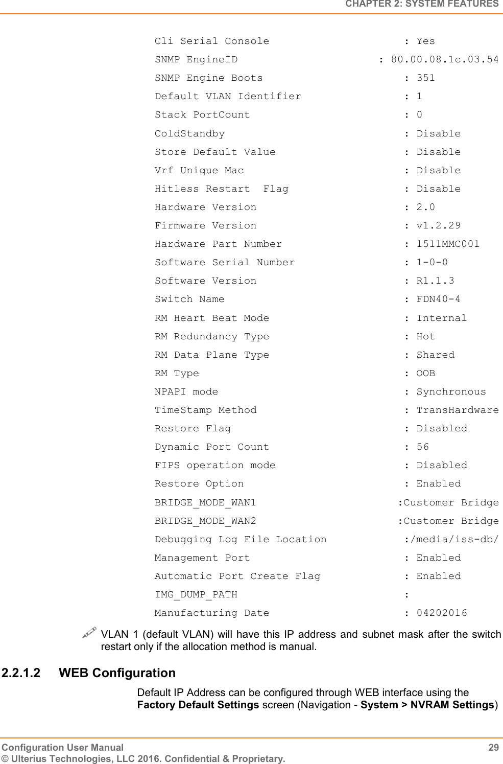   CHAPTER 2: SYSTEM FEATURES Configuration User Manual  29 © Ulterius Technologies, LLC 2016. Confidential &amp; Proprietary. Cli Serial Console                     : Yes SNMP EngineID                      : 80.00.08.1c.03.54 SNMP Engine Boots                      : 351 Default VLAN Identifier                : 1 Stack PortCount                        : 0 ColdStandby                            : Disable Store Default Value                    : Disable Vrf Unique Mac                         : Disable Hitless Restart  Flag                  : Disable Hardware Version                       : 2.0 Firmware Version                       : v1.2.29 Hardware Part Number                   : 1511MMC001 Software Serial Number                 : 1-0-0 Software Version                       : R1.1.3 Switch Name                            : FDN40-4 RM Heart Beat Mode                     : Internal RM Redundancy Type                     : Hot RM Data Plane Type                     : Shared RM Type                                : OOB NPAPI mode                             : Synchronous TimeStamp Method                       : TransHardware Restore Flag                           : Disabled Dynamic Port Count                     : 56 FIPS operation mode                    : Disabled Restore Option                         : Enabled BRIDGE_MODE_WAN1                      :Customer Bridge BRIDGE_MODE_WAN2                      :Customer Bridge Debugging Log File Location            :/media/iss-db/ Management Port                        : Enabled Automatic Port Create Flag             : Enabled IMG_DUMP_PATH                          : Manufacturing Date                     : 04202016  VLAN 1 (default VLAN)  will have this IP address and subnet mask after the switch restart only if the allocation method is manual. 2.2.1.2  WEB Configuration Default IP Address can be configured through WEB interface using the Factory Default Settings screen (Navigation - System &gt; NVRAM Settings) 