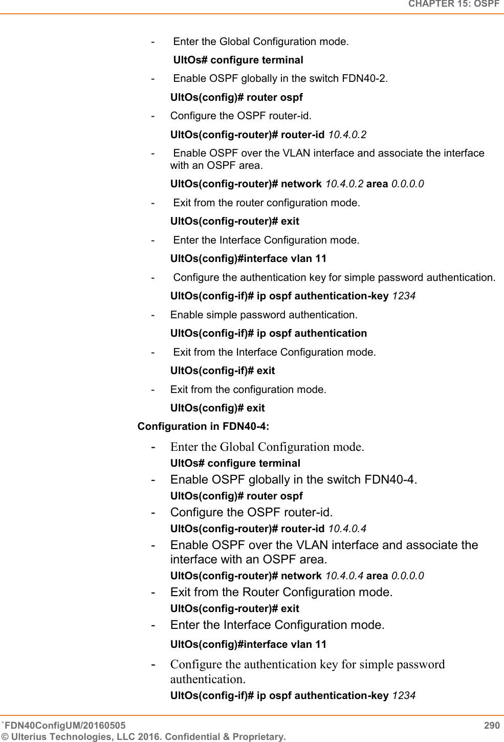   CHAPTER 15: OSPF `FDN40ConfigUM/20160505  290 © Ulterius Technologies, LLC 2016. Confidential &amp; Proprietary.   -   Enter the Global Configuration mode.   UltOs# configure terminal  -   Enable OSPF globally in the switch FDN40-2.  UltOs(config)# router ospf  -  Configure the OSPF router-id.  UltOs(config-router)# router-id 10.4.0.2  -   Enable OSPF over the VLAN interface and associate the interface with an OSPF area.  UltOs(config-router)# network 10.4.0.2 area 0.0.0.0  -   Exit from the router configuration mode.  UltOs(config-router)# exit  -   Enter the Interface Configuration mode.  UltOs(config)#interface vlan 11  -   Configure the authentication key for simple password authentication.  UltOs(config-if)# ip ospf authentication-key 1234  -  Enable simple password authentication.  UltOs(config-if)# ip ospf authentication  -   Exit from the Interface Configuration mode.  UltOs(config-if)# exit -  Exit from the configuration mode.  UltOs(config)# exit Configuration in FDN40-4: -  Enter the Global Configuration mode.  UltOs# configure terminal  -  Enable OSPF globally in the switch FDN40-4.  UltOs(config)# router ospf  -  Configure the OSPF router-id.  UltOs(config-router)# router-id 10.4.0.4  -  Enable OSPF over the VLAN interface and associate the interface with an OSPF area.  UltOs(config-router)# network 10.4.0.4 area 0.0.0.0  -  Exit from the Router Configuration mode.  UltOs(config-router)# exit  -  Enter the Interface Configuration mode.  UltOs(config)#interface vlan 11 -  Configure the authentication key for simple password              authentication.  UltOs(config-if)# ip ospf authentication-key 1234  