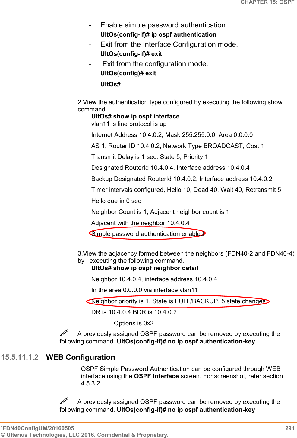   CHAPTER 15: OSPF `FDN40ConfigUM/20160505  291 © Ulterius Technologies, LLC 2016. Confidential &amp; Proprietary.   -  Enable simple password authentication.  UltOs(config-if)# ip ospf authentication  -  Exit from the Interface Configuration mode.  UltOs(config-if)# exit  -   Exit from the configuration mode.  UltOs(config)# exit  UltOs#  2.View the authentication type configured by executing the following show command.  UltOs# show ip ospf interface  vlan11 is line protocol is up  Internet Address 10.4.0.2, Mask 255.255.0.0, Area 0.0.0.0  AS 1, Router ID 10.4.0.2, Network Type BROADCAST, Cost 1  Transmit Delay is 1 sec, State 5, Priority 1  Designated RouterId 10.4.0.4, Interface address 10.4.0.4  Backup Designated RouterId 10.4.0.2, Interface address 10.4.0.2  Timer intervals configured, Hello 10, Dead 40, Wait 40, Retransmit 5  Hello due in 0 sec  Neighbor Count is 1, Adjacent neighbor count is 1  Adjacent with the neighbor 10.4.0.4  Simple password authentication enabled  3.View the adjacency formed between the neighbors (FDN40-2 and FDN40-4) by   executing the following command.  UltOs# show ip ospf neighbor detail  Neighbor 10.4.0.4, interface address 10.4.0.4  In the area 0.0.0.0 via interface vlan11  Neighbor priority is 1, State is FULL/BACKUP, 5 state changes  DR is 10.4.0.4 BDR is 10.4.0.2  Options is 0x2 A previously assigned OSPF password can be removed by executing the following command. UltOs(config-if)# no ip ospf authentication-key  15.5.11.1.2 WEB Configuration OSPF Simple Password Authentication can be configured through WEB interface using the OSPF Interface screen. For screenshot, refer section 4.5.3.2. A previously assigned OSPF password can be removed by executing the following command. UltOs(config-if)# no ip ospf authentication-key  