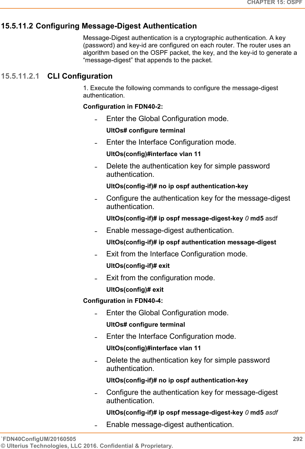   CHAPTER 15: OSPF `FDN40ConfigUM/20160505  292 © Ulterius Technologies, LLC 2016. Confidential &amp; Proprietary.   15.5.11.2 Configuring Message-Digest Authentication  Message-Digest authentication is a cryptographic authentication. A key (password) and key-id are configured on each router. The router uses an algorithm based on the OSPF packet, the key, and the key-id to generate a “message-digest” that appends to the packet.  15.5.11.2.1 CLI Configuration 1. Execute the following commands to configure the message-digest authentication.  Configuration in FDN40-2:  ˗  Enter the Global Configuration mode.  UltOs# configure terminal  ˗  Enter the Interface Configuration mode.  UltOs(config)#interface vlan 11  ˗  Delete the authentication key for simple password authentication.  UltOs(config-if)# no ip ospf authentication-key  ˗  Configure the authentication key for the message-digest authentication.  UltOs(config-if)# ip ospf message-digest-key 0 md5 asdf  ˗  Enable message-digest authentication.  UltOs(config-if)# ip ospf authentication message-digest  ˗  Exit from the Interface Configuration mode.  UltOs(config-if)# exit  ˗  Exit from the configuration mode.  UltOs(config)# exit  Configuration in FDN40-4:  ˗  Enter the Global Configuration mode.  UltOs# configure terminal  ˗  Enter the Interface Configuration mode.  UltOs(config)#interface vlan 11  ˗  Delete the authentication key for simple password authentication.  UltOs(config-if)# no ip ospf authentication-key  ˗  Configure the authentication key for message-digest authentication.  UltOs(config-if)# ip ospf message-digest-key 0 md5 asdf  ˗  Enable message-digest authentication.  