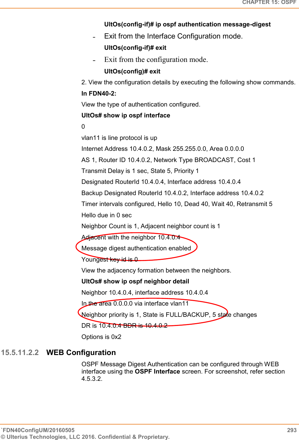   CHAPTER 15: OSPF `FDN40ConfigUM/20160505  293 © Ulterius Technologies, LLC 2016. Confidential &amp; Proprietary.   UltOs(config-if)# ip ospf authentication message-digest  ˗  Exit from the Interface Configuration mode.  UltOs(config-if)# exit ˗ Exit from the configuration mode.  UltOs(config)# exit 2. View the configuration details by executing the following show commands.  In FDN40-2:  View the type of authentication configured.  UltOs# show ip ospf interface  0  vlan11 is line protocol is up  Internet Address 10.4.0.2, Mask 255.255.0.0, Area 0.0.0.0  AS 1, Router ID 10.4.0.2, Network Type BROADCAST, Cost 1  Transmit Delay is 1 sec, State 5, Priority 1  Designated RouterId 10.4.0.4, Interface address 10.4.0.4  Backup Designated RouterId 10.4.0.2, Interface address 10.4.0.2  Timer intervals configured, Hello 10, Dead 40, Wait 40, Retransmit 5  Hello due in 0 sec  Neighbor Count is 1, Adjacent neighbor count is 1  Adjacent with the neighbor 10.4.0.4  Message digest authentication enabled  Youngest key id is 0  View the adjacency formation between the neighbors.  UltOs# show ip ospf neighbor detail  Neighbor 10.4.0.4, interface address 10.4.0.4  In the area 0.0.0.0 via interface vlan11  Neighbor priority is 1, State is FULL/BACKUP, 5 state changes  DR is 10.4.0.4 BDR is 10.4.0.2  Options is 0x2 15.5.11.2.2 WEB Configuration OSPF Message Digest Authentication can be configured through WEB interface using the OSPF Interface screen. For screenshot, refer section 4.5.3.2. 