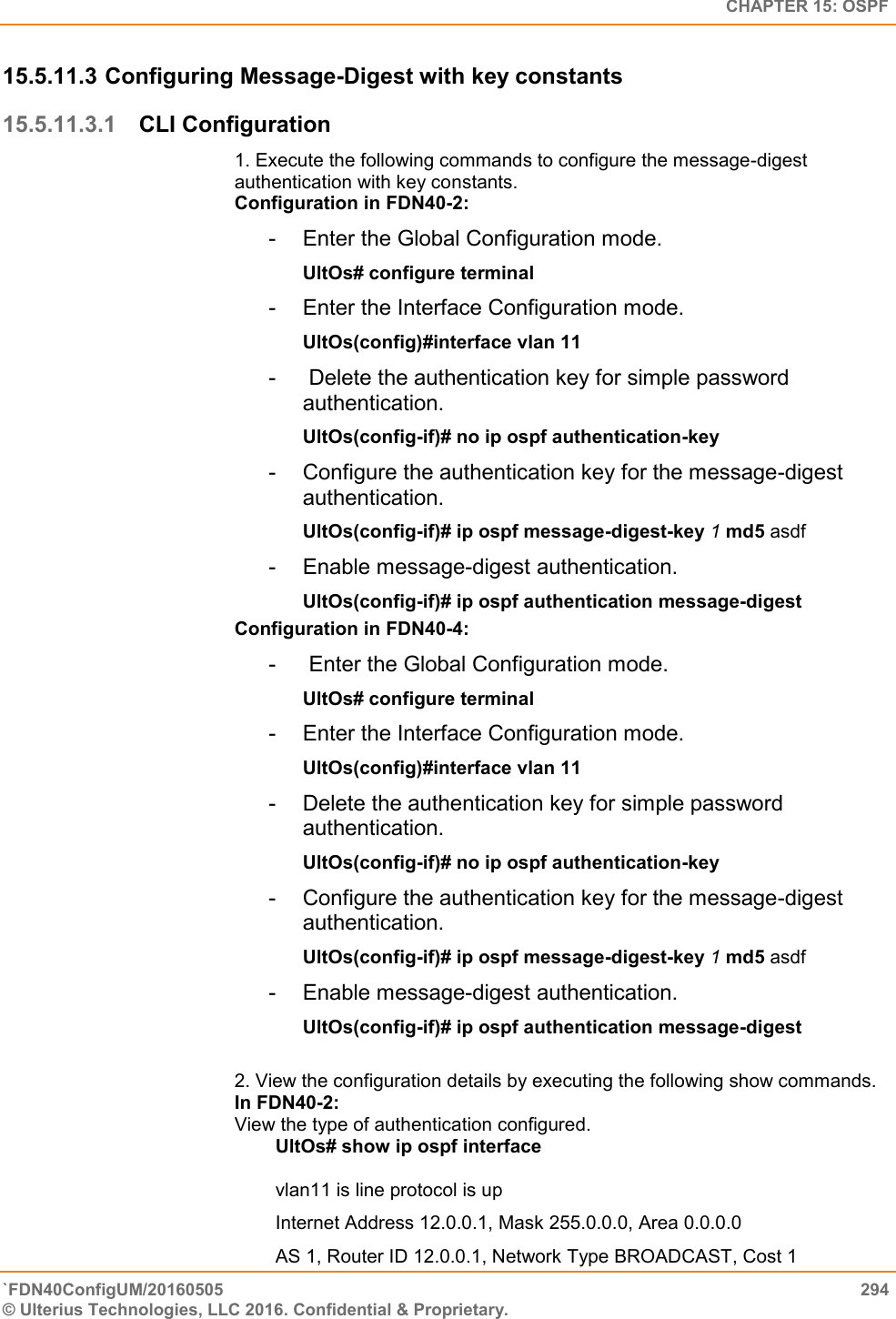   CHAPTER 15: OSPF `FDN40ConfigUM/20160505  294 © Ulterius Technologies, LLC 2016. Confidential &amp; Proprietary.   15.5.11.3 Configuring Message-Digest with key constants 15.5.11.3.1 CLI Configuration 1. Execute the following commands to configure the message-digest authentication with key constants.  Configuration in FDN40-2:  -  Enter the Global Configuration mode.  UltOs# configure terminal  -  Enter the Interface Configuration mode.  UltOs(config)#interface vlan 11  -   Delete the authentication key for simple password authentication.  UltOs(config-if)# no ip ospf authentication-key  -  Configure the authentication key for the message-digest authentication.  UltOs(config-if)# ip ospf message-digest-key 1 md5 asdf  -  Enable message-digest authentication.  UltOs(config-if)# ip ospf authentication message-digest  Configuration in FDN40-4:  -   Enter the Global Configuration mode.  UltOs# configure terminal  -  Enter the Interface Configuration mode.  UltOs(config)#interface vlan 11  -  Delete the authentication key for simple password authentication.  UltOs(config-if)# no ip ospf authentication-key  -  Configure the authentication key for the message-digest authentication.  UltOs(config-if)# ip ospf message-digest-key 1 md5 asdf  -  Enable message-digest authentication.  UltOs(config-if)# ip ospf authentication message-digest   2. View the configuration details by executing the following show commands.  In FDN40-2:  View the type of authentication configured. UltOs# show ip ospf interface   vlan11 is line protocol is up  Internet Address 12.0.0.1, Mask 255.0.0.0, Area 0.0.0.0  AS 1, Router ID 12.0.0.1, Network Type BROADCAST, Cost 1  