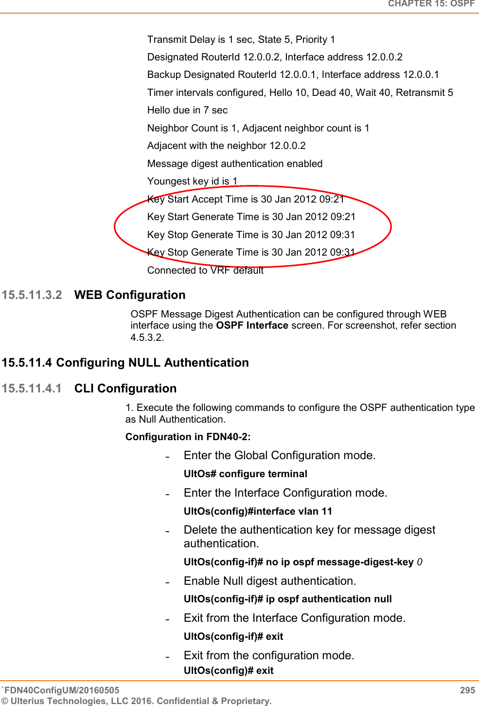   CHAPTER 15: OSPF `FDN40ConfigUM/20160505  295 © Ulterius Technologies, LLC 2016. Confidential &amp; Proprietary.   Transmit Delay is 1 sec, State 5, Priority 1  Designated RouterId 12.0.0.2, Interface address 12.0.0.2  Backup Designated RouterId 12.0.0.1, Interface address 12.0.0.1  Timer intervals configured, Hello 10, Dead 40, Wait 40, Retransmit 5  Hello due in 7 sec  Neighbor Count is 1, Adjacent neighbor count is 1  Adjacent with the neighbor 12.0.0.2  Message digest authentication enabled  Youngest key id is 1  Key Start Accept Time is 30 Jan 2012 09:21  Key Start Generate Time is 30 Jan 2012 09:21  Key Stop Generate Time is 30 Jan 2012 09:31  Key Stop Generate Time is 30 Jan 2012 09:31  Connected to VRF default 15.5.11.3.2 WEB Configuration OSPF Message Digest Authentication can be configured through WEB interface using the OSPF Interface screen. For screenshot, refer section 4.5.3.2. 15.5.11.4 Configuring NULL Authentication  15.5.11.4.1 CLI Configuration 1. Execute the following commands to configure the OSPF authentication type as Null Authentication.  Configuration in FDN40-2:  ˗  Enter the Global Configuration mode.  UltOs# configure terminal  ˗  Enter the Interface Configuration mode.  UltOs(config)#interface vlan 11  ˗  Delete the authentication key for message digest authentication.  UltOs(config-if)# no ip ospf message-digest-key 0  ˗  Enable Null digest authentication.  UltOs(config-if)# ip ospf authentication null  ˗  Exit from the Interface Configuration mode.  UltOs(config-if)# exit  ˗  Exit from the configuration mode.  UltOs(config)# exit  