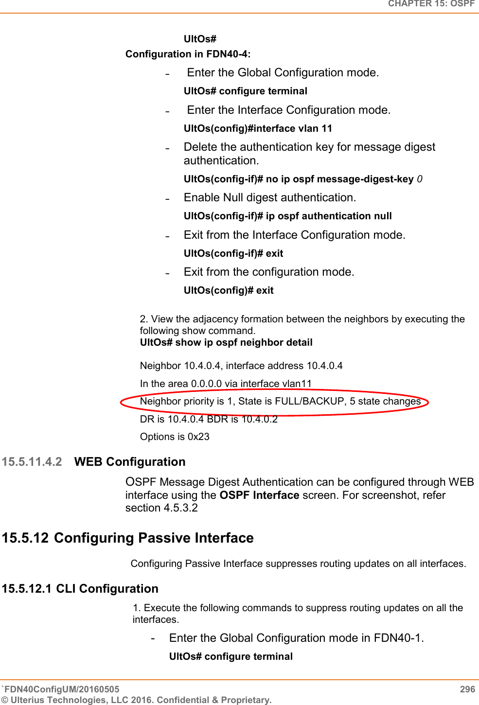   CHAPTER 15: OSPF `FDN40ConfigUM/20160505  296 © Ulterius Technologies, LLC 2016. Confidential &amp; Proprietary.   UltOs# Configuration in FDN40-4:  ˗   Enter the Global Configuration mode.  UltOs# configure terminal  ˗   Enter the Interface Configuration mode.  UltOs(config)#interface vlan 11  ˗  Delete the authentication key for message digest authentication.  UltOs(config-if)# no ip ospf message-digest-key 0  ˗  Enable Null digest authentication.  UltOs(config-if)# ip ospf authentication null  ˗  Exit from the Interface Configuration mode.  UltOs(config-if)# exit  ˗  Exit from the configuration mode.  UltOs(config)# exit  2. View the adjacency formation between the neighbors by executing the following show command.  UltOs# show ip ospf neighbor detail  Neighbor 10.4.0.4, interface address 10.4.0.4  In the area 0.0.0.0 via interface vlan11  Neighbor priority is 1, State is FULL/BACKUP, 5 state changes  DR is 10.4.0.4 BDR is 10.4.0.2  Options is 0x23 15.5.11.4.2 WEB Configuration OSPF Message Digest Authentication can be configured through WEB interface using the OSPF Interface screen. For screenshot, refer section 4.5.3.2 15.5.12 Configuring Passive Interface Configuring Passive Interface suppresses routing updates on all interfaces. 15.5.12.1 CLI Configuration 1. Execute the following commands to suppress routing updates on all the interfaces.  -  Enter the Global Configuration mode in FDN40-1.  UltOs# configure terminal  